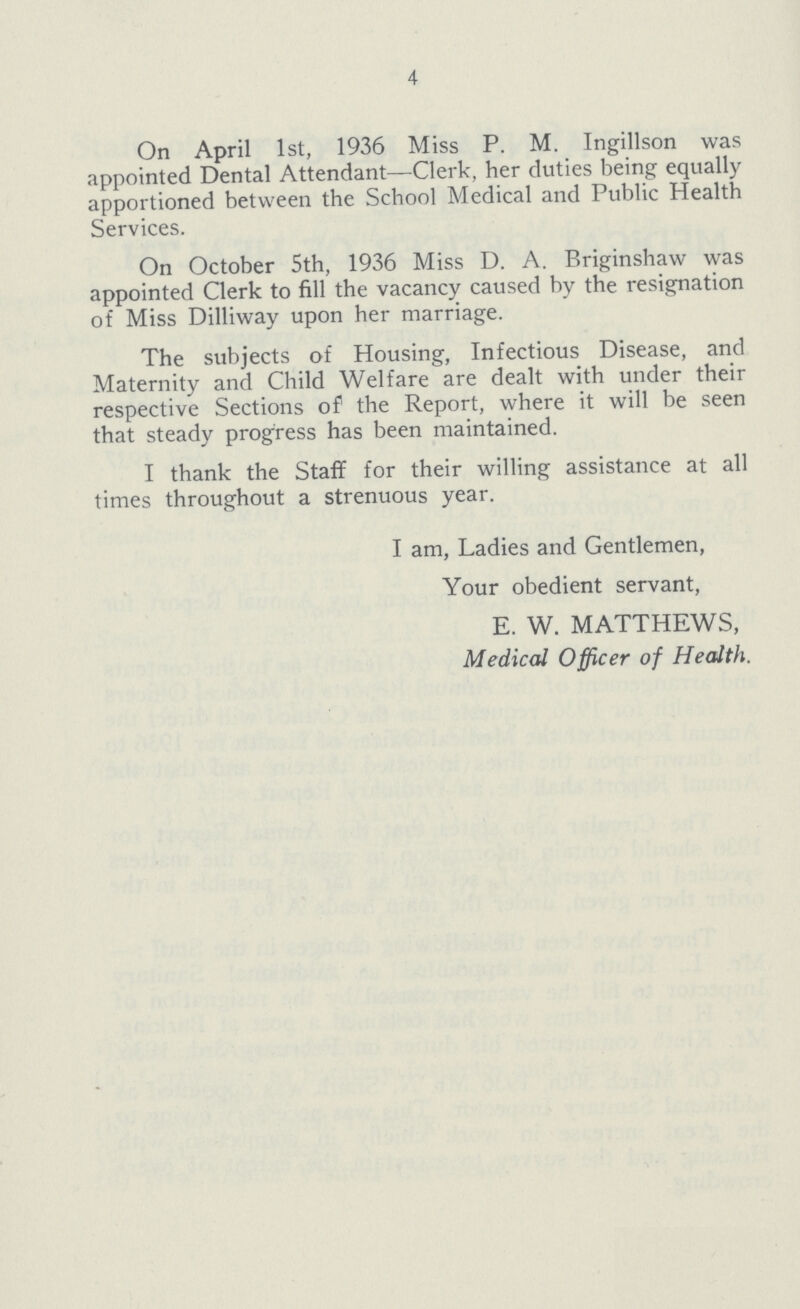 4 On April 1st, 1936 Miss P. M. Ingillson was appointed Dental Attendant—Clerk, her duties being equally apportioned between the School Medical and Public Health Services. On October 5th, 1936 Miss D. A. Briginshaw was appointed Clerk to fill the vacancy caused by the resignation of Miss Dilliway upon her marriage. The subjects of Housing, Infectious Disease, and Maternity and Child Welfare are dealt with under their respective Sections of the Report, where it will be seen that steady progress has been maintained. I thank the Staff for their willing assistance at all times throughout a strenuous year. I am, Ladies and Gentlemen, Your obedient servant, E. W. MATTHEWS, Medical Officer of Health.