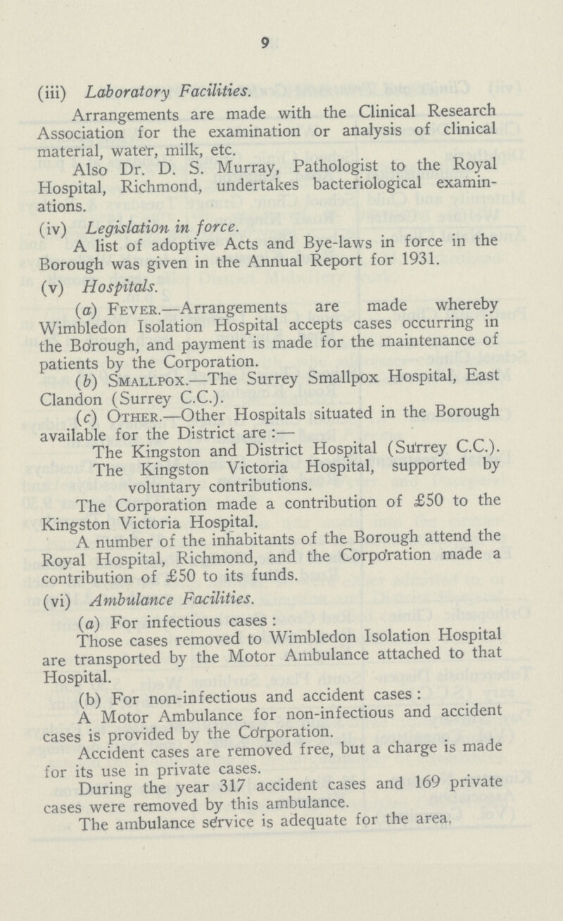 9 (iii) Laboratory Facilities. Arrangements are made with the Clinical Research Association for the examination or analysis of clinical material, water, milk, etc. Also Dr. D. S. Murray, Pathologist to the Royal Hospital, Richmond, undertakes bacteriological examin ations. (iv) Legislation in force. A list of adoptive Acts and Bye-laws in force in the Borough was given in the Annual Report for 1931. (v) Hospitals. (a) Fever.—Arrangements are made whereby Wimbledon Isolation Hospital accepts cases occurring in the Bdrough, and payment is made for the maintenance of patients by the Corporation. (b) Smallpox.—The Surrey Smallpox Hospital, East Clandon (Surrey C.C.). (c) Other.—Other Hospitals situated in the Borough available for the District are :— The Kingston and District Hospital (Surrey C.C.). The Kingston Victoria Hospital, supported by voluntary contributions. The Corporation made a contribution of £50 to the Kingston Victoria Hospital. A number of the inhabitants of the Borough attend the Royal Hospital, Richmond, and the Corporation made a contribution of £50 to its funds. (vi) Ambulance Facilities. (a) For infectious cases : Those cases removed to Wimbledon Isolation Hospital are transported by the Motor Ambulance attached to that Hospital. (b) For non-infectious and accident cases : A Motor Ambulance for non-infectious and accident cases is provided by the Corporation. Accident cases are removed free, but a charge is made for its use in private cases. During the year 317 accident cases and 169 private cases were removed by this ambulance. The ambulance service is adequate for the area.