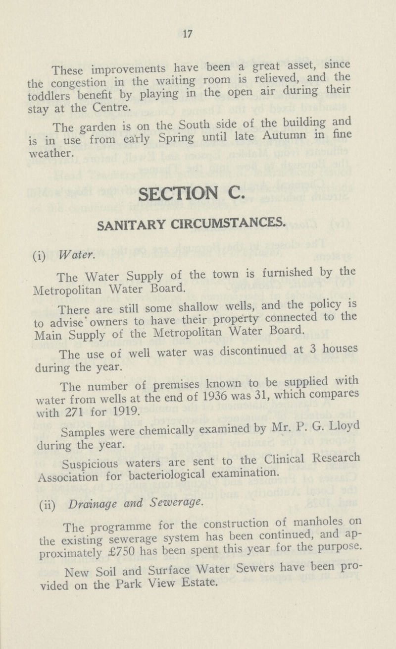 17 These improvements have been a great asset, since the congestion in the waiting room is relieved, and the toddlers benefit by playing in the open air during their stay at the Centre. The garden is on the South side of the building and is in use from ea'rly Spring until late Autumn in fine weather. SECTION C. SANITARY CIRCUMSTANCES. (i) Water. The Water Supply of the town is furnished by the Metropolitan Water Board. There are still some shallow wells, and the policy is to adviseowners to have their property connected to the Main Supply of the Metropolitan Water Board. The use of well water was discontinued at 3 houses during the year. The number of premises known to be supplied with water from wells at the end of 1936 was 31, which compares with 271 for 1919. Samples were chemically examined by Mr. P. G. Lloyd during the year. Suspicious waters are sent to the Clinical Research Association for bacteriological examination. (ii) Drainage and Sewerage. The programme for the construction of manholes on the existing sewerage system has been continued, and ap proximately £750 has been spent this year for the purpose. New Soil and Surface Water Sewers have been pro vided on the Park View Estate.