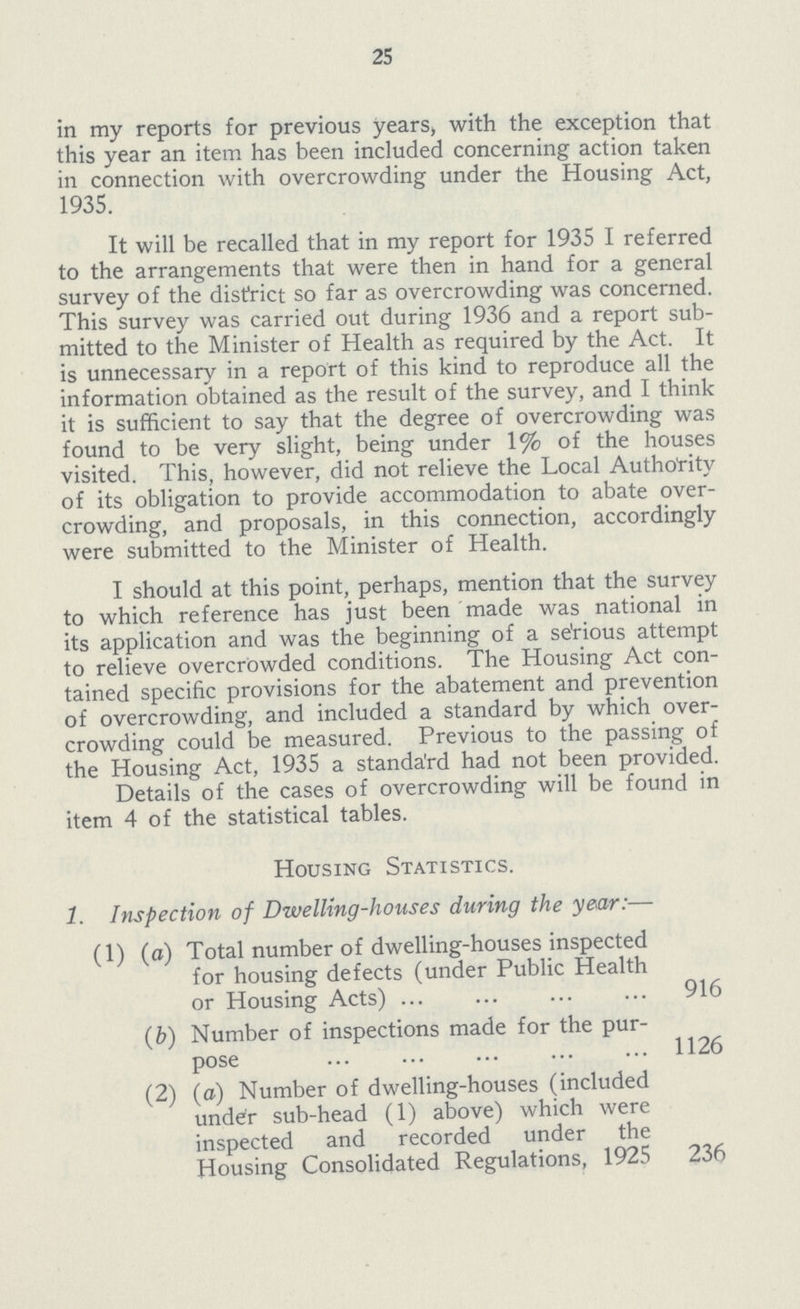 25 in my reports for previous years, with the exception that this year an item has been included concerning action taken in connection with overcrowding under the Housing Act, 1935. 1t will be recalled that in my report for 1935 1 referred to the arrangements that were then in hand for a general survey of the district so far as overcrowding was concerned. This survey was carried out during 1936 and a report sub mitted to the Minister of Health as required by the Act. 1t is unnecessary in a report of this kind to reproduce all the information obtained as the result of the survey, and 1 think it is sufficient to say that the degree of overcrowding was found to be very slight, being under 1% of the houses visited. This, however, did not relieve the Local Authority of its obligation to provide accommodation to abate over crowding, and proposals, in this connection, accordingly were submitted to the Minister of Health. 1 should at this point, perhaps, mention that the survey to which reference has just been made was national in its application and was the beginning of a se'rious attempt to relieve overcrowded conditions. The Housing Act con tained specific provisions for the abatement and prevention of overcrowding, and included a standard by which over crowding could be measured. Previous to the passing of the Housing Act, 1935 a standa'rd had not been provided. Details of the cases of overcrowding will be found in item 4 of the statistical tables. Housing Statistics. 1. 1nspection of Dwelling—houses during the year:— (1) (a) Total number of dwelling—houses inspected for housing defects (under Public Health or Housing Acts) 916 (b) Number of inspections made for the pur pose 1126 (2) (a) Number of dwelling—houses (included under sub—head (1) above) which were inspected and recorded under the Housing Consolidated Regulations, 1925 236