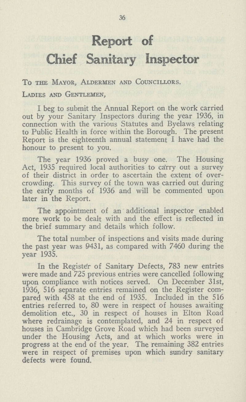 36 Report of Chief Sanitary 1nspector To the Mayor, Aldermen and Councillors. Ladies and Gentlemen, 1 beg to submit the Annual Report on the work carried out by your Sanitary 1nspectors during the year 1936, in connection with the various Statutes and Byelaws relating to Public Health in force within the Borough. The present Report is the eighteenth annual statement 1 have had the honour to present to you. The year 1936 proved a busy one. The Housing Act, 1935 required local authorities to carry out a survey of their district in order to ascertain the extent of over crowding. This survey of the town was carried out during the early months of 1936 and will be commented upon later in the Report. The appointment of an additional inspector enabled more work to be dealt with and the effect is reflected in the brief summary and details which follow. The total number of inspections and visits made during the past year was 9431, as compared with 7460 during the year 1935. In the Registe'r of Sanitary Defects, 783 new entries were made and 725 previous entries were cancelled following upon compliance with notices served. On December 31st, 1936, 516 separate entries remained on the Register com pared with 458 at the end of 1935. 1ncluded in the 516 entries referred to, 80 were in respect of houses awaiting demolition etc., 30 in respect of houses in Elton Road where redrainage is contemplated, and 24 in respect of houses in Cambridge Grove Road which had been surveyed under the Housing Acts, and at which works were in progress at the end of the year. The remaining 382 entries were in respect of premises upon which sundry sanitary defects were found.