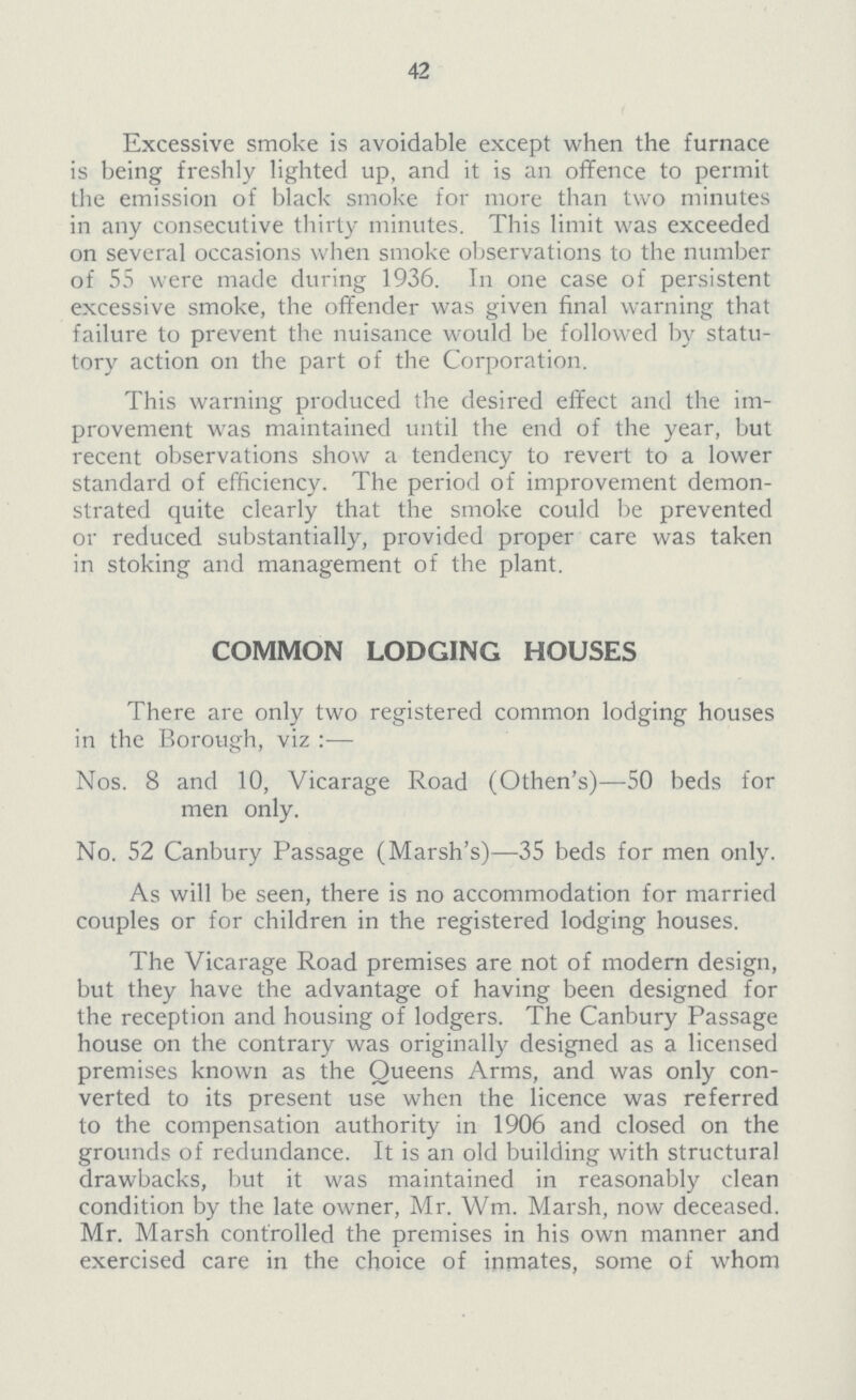 42 Excessive smoke is avoidable except when the furnace is being freshly lighted up, and it is an offence to permit the emission of black smoke for more than two minutes in any consecutive thirty minutes. This limit was exceeded on several occasions when smoke observations to the number of 55 were made during 1936. 1n one case of persistent excessive smoke, the offender was given final warning that failure to prevent the nuisance would be followed by statu tory action on the part of the Corporation. This warning produced the desired effect and the im provement was maintained until the end of the year, but recent observations show a tendency to revert to a lower standard of efficiency. The period of improvement demon strated quite clearly that the smoke could be prevented or reduced substantially, provided proper care was taken in stoking and management of the plant. COMMON LODG1NG HOUSES There are only two registered common lodging houses in the Borough, viz:— Nos. 8 and 10, Vicarage Road (Othen's)—50 beds for men only. No. 52 Canbury Passage (Marsh's)—35 beds for men only. As will be seen, there is no accommodation for married couples or for children in the registered lodging houses. The Vicarage Road premises are not of modern design, but they have the advantage of having been designed for the reception and housing of lodgers. The Canbury Passage house on the contrary was originally designed as a licensed premises known as the Queens Arms, and was only con verted to its present use when the licence was referred to the compensation authority in 1906 and closed on the grounds of redundance. 1t is an old building with structural drawbacks, but it was maintained in reasonably clean condition by the late owner, Mr. Wm. Marsh, now deceased. Mr. Marsh controlled the premises in his own manner and exercised care in the choice of inmates, some of whom