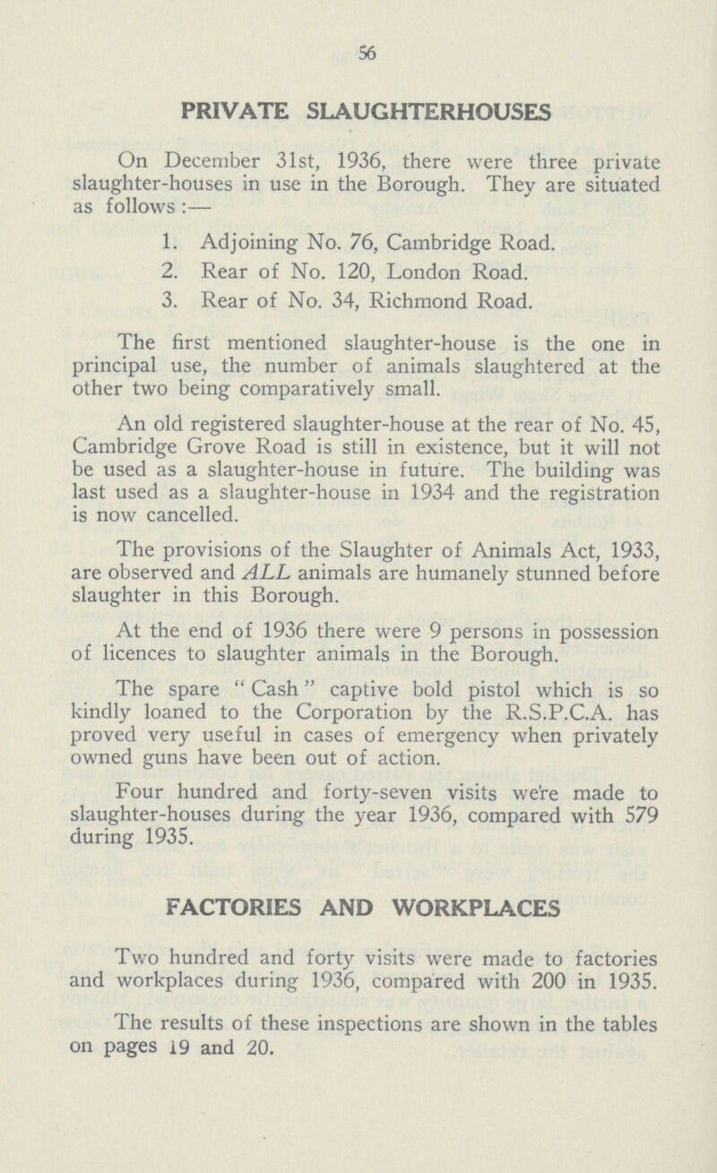 56 PRIVATE SLAUGHTERHOUSES On December 31st, 1936, there were three private slaughter-houses in use in the Borough. They are situated as follows:— 1. Adjoining No. 76, Cambridge Road. 2. Rear of No. 120, London Road. 3. Rear of No. 34, Richmond Road. The first mentioned slaughter-house is the one in principal use, the number of animals slaughtered at the other two being comparatively small. An old registered slaughter-house at the rear of No. 45, Cambridge Grove Road is still in existence, but it will not be used as a slaughter-house in future. The building was last used as a slaughter-house in 1934 and the registration is now cancelled. The provisions of the Slaughter of Animals Act, 1933, are observed and ALL animals are humanely stunned before slaughter in this Borough. At the end of 1936 there were 9 persons in possession of licences to slaughter animals in the Borough. The spare Cash captive bold pistol which is so kindly loaned to the Corporation by the R.S.P.C.A. has proved very useful in cases of emergency when privately owned guns have been out of action. Four hundred and forty-seven visits we're made to slaughter-houses during the year 1936, compared with 579 during 1935. FACTORIES AND WORKPLACES Two hundred and forty visits were made to factories and workplaces during 1936, compared with 200 in 1935. The results of these inspections are shown in the tables on pages 19 and 20.