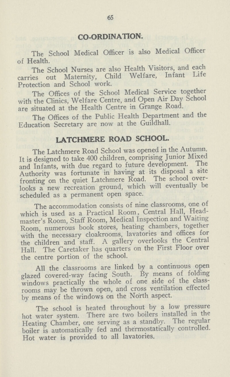 65 CO-ORDINATION. The School Medical Officer is also Medical Officer of Health. The School Nurses are also Health Visitors, and each carries out Maternity, Child Welfare, Infant Life Protection and School work. The Offices of the School Medical Service together with the Clinics, Welfare Centre, and Open Air Day School are situated at the Health Centre in Grange Road. The Offices of the Public Health Department and the Education Secretary are now at the Guildhall. LATCHMERE ROAD SCHOOL. The Latchmere Road School was opened in the Autumn. It is designed to take 400 children, comprising Junior Mixed and Infants, with due regard to future development. The Authority was fortunate in having at its disposal a site fronting on the quiet Latchmere Road. The school over looks a new recreation ground, which will eventually be scheduled as a permanent open space. The accommodation consists of nine classrooms, one of which is used as a Practical Room, Central Hall, Head master's Room, Staff Room, Medical Inspection and Waiting Room, numerous book stores, heating chambers, together with the necessary cloakrooms, lavatories and offices for the children and staff. A gallery overlooks the Central Hall. The Caretaker has quarters on the First Floor over the centre portion of the school. All the classrooms are linked by a continuous open glazed covered-way facing South. By means of folding windows practically the whole of one side of the class rooms may be thrown open, and cross ventilation effected by means of the windows on the North aspect. The school is heated throughout by a low pressure hot water system. There are two boilers installed in the Heating Chamber, one serving as a standby. The regular boiler is automatically fed and thermostatically controlled. Hot water is provided to all lavatories.