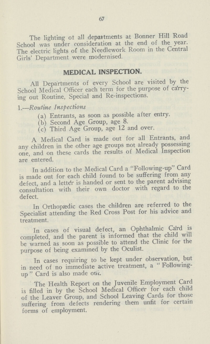 67 The lighting of all departments at Bonner Hill Road School was under consideration at the end of the year. The electric lights of the Needlework Room in the Central Girls' Department were modernised. MEDICAL INSPECTION. All Departments of every School are visited by the School Medical Officer each term for the purpose of carry ing out Routine, Special and Re-inspections. 1.—Routine Inspections (a) Entrants, as soon as possible after entry. (b) Second Age Group, age 8. (c) Third Age Group, age 12 and over. A Medical Card is made out for all Entrants, and any children in the other age groups not already possessing one, and on these cards the results of Medical Inspection are entered. In addition to the Medical Card a Following-up Card is made out for each child found to be suffering from any defect, and a letter is handed or sent to the parent advising consultation with their own doctor with regard to the defect. In Orthopaedic cases the children are referred to the Specialist attending the Red Cross Post for his advice and treatment. In cases of visual defect, an Ophthalmic Ca'rd is completed, and the parent is informed that the child will be warned as soon as possible to attend the Clinic for the purpose of being examined by the Oculist. In cases requiring to be kept under observation, but in need of no immediate active treatment, a  Following up  Card is also made otic. The Health Report on the Juvenile Employment Card is filled in by the School Medical Officer for each child of the Leaver Group, and School Leaving Cards for those suffering from defects rendering them unfit for certain forms of employment.