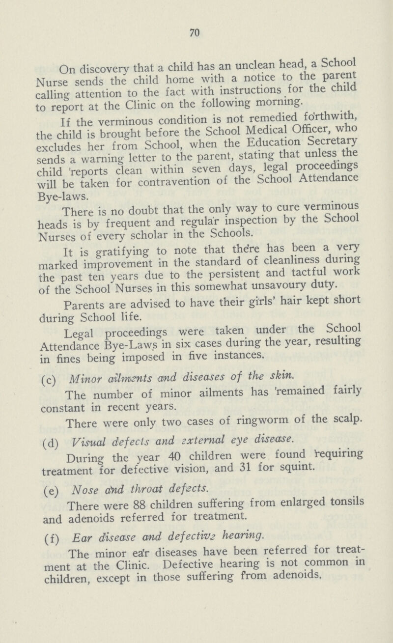 70 On discovery that a child has an unclean head, a School Nurse sends the child home with a notice to the parent calling attention to the fact with instructions for the child to report at the Clinic on the following morning. If the verminous condition is not remedied forthwith, the child is brought before the School Medical Officer, who excludes her from School, when the Education Secretary sends a warning letter to the parent, stating that unless the child 'reports clean within seven days, legal proceedings will be taken for contravention of the School Attendance Bye-laws. There is no doubt that the only way to cure verminous heads is by frequent and regular inspection by the School Nurses of every scholar in the Schools. It is gratifying to note that there has been a very marked improvement in the standard of cleanliness during the past ten years due to the persistent and tactful work of the School Nurses in this somewhat unsavoury duty. Parents are advised to have their girls' hair kept short during School life. Legal proceedings were taken under the School Attendance Bye-Laws in six cases during the year, resulting in fines being imposed in five instances. (c) Minor ailments and diseases of the skin. The number of minor ailments has 'remained fairly constant in recent years. There were only two cases of ringworm of the scalp. (d) Visual defects and sxternal eye disease. During the year 40 children were found Requiring treatment for defective vision, and 31 for squint. (e) Nose rind throat defects. There were 88 children suffering from enlarged tonsils and adenoids referred for treatment. (f) Ear disease and defective hearing. The minor ear diseases have been referred for treat ment at the Clinic. Defective hearing is not common in children, except in those suffering from adenoids.