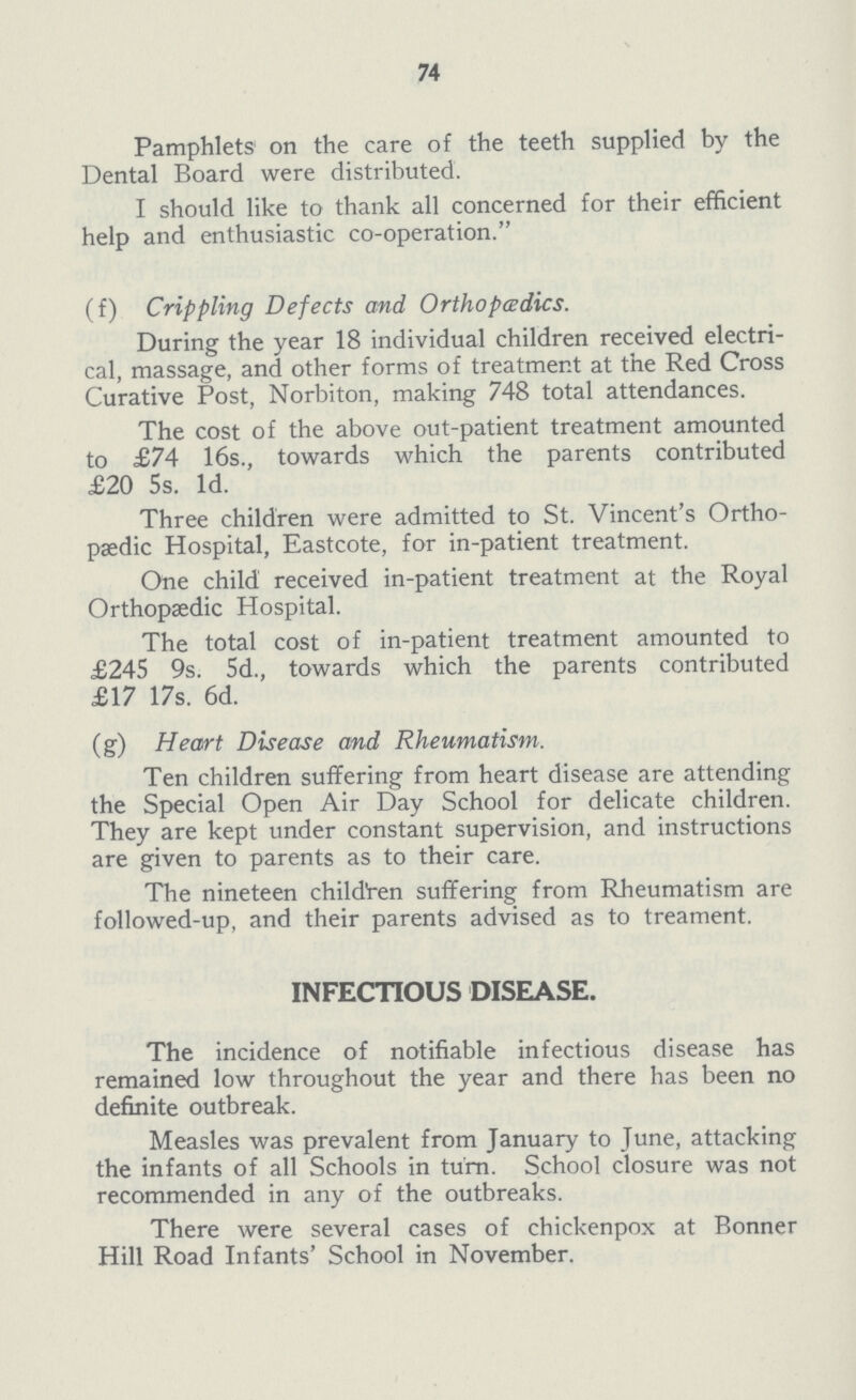 74 Pamphlets on the care of the teeth supplied by the Dental Board were distributed. I should like to thank all concerned for their efficient help and enthusiastic co-operation. (f) Crippling Defects and Orthopedics. During the year 18 individual children received electri cal, massage, and other forms of treatment at the Red Cross Curative Post, Norbiton, making 748 total attendances. The cost of the above out-patient treatment amounted to £74 16s., towards which the parents contributed £20 5s. Id. Three children were admitted to St. Vincent's Ortho paedic Hospital, Eastcote, for in-patient treatment. One child received in-patient treatment at the Royal Orthopaedic Hospital. The total cost of in-patient treatment amounted to £245 9s. 5d., towards which the parents contributed £17 17s. 6d. (g) Heart Disease and Rheumatism. Ten children suffering from heart disease are attending the Special Open Air Day School for delicate children. They are kept under constant supervision, and instructions are given to parents as to their care. The nineteen children suffering from Rheumatism are followed-up, and their parents advised as to treament. INFECTIOUS DISEASE. The incidence of notifiable infectious disease has remained low throughout the year and there has been no definite outbreak. Measles was prevalent from January to June, attacking the infants of all Schools in turn. School closure was not recommended in any of the outbreaks. There were several cases of chickenpox at Bonner Hill Road Infants' School in November.