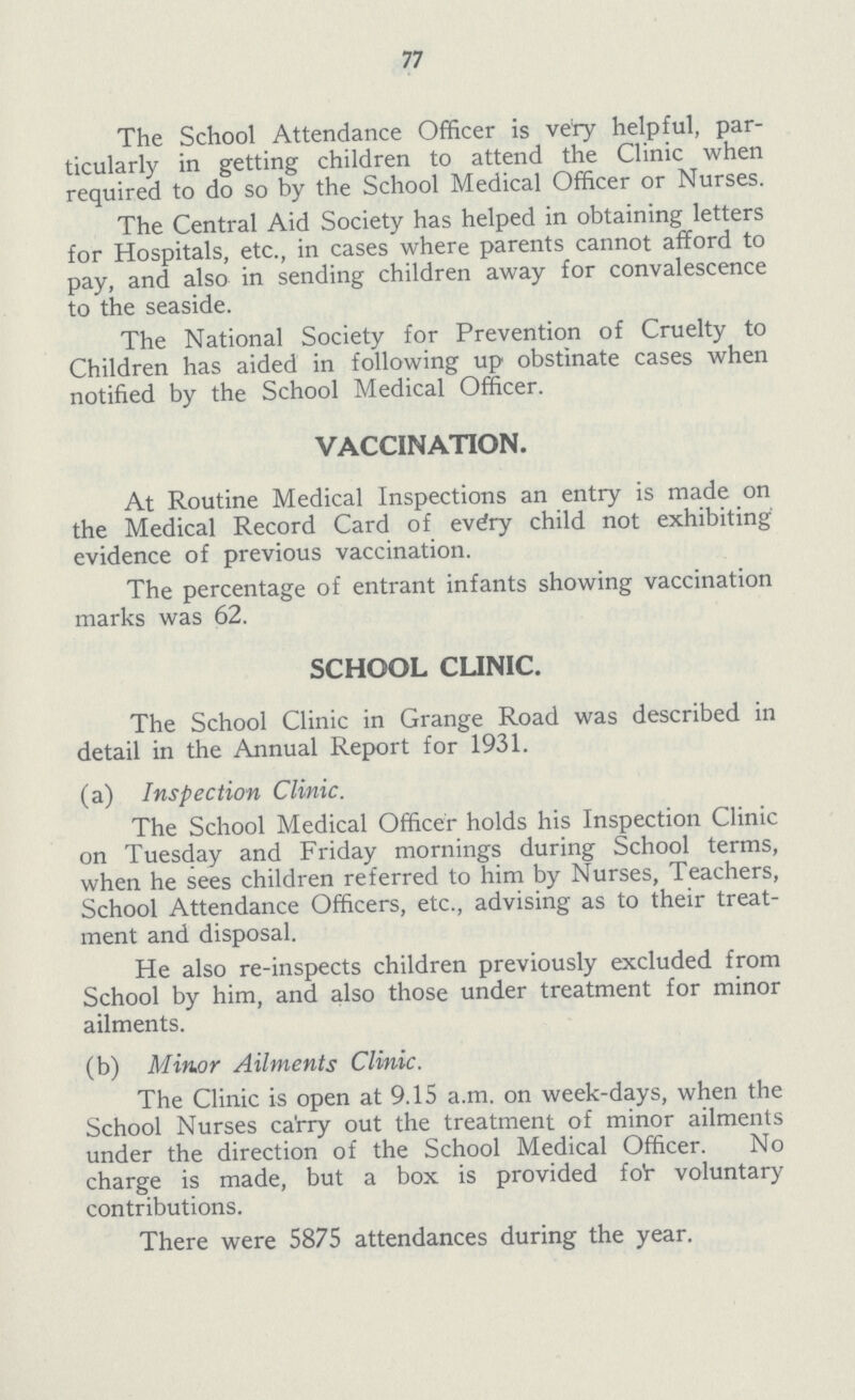 77 The School Attendance Officer is very helpful, par ticularly in getting children to attend the Clinic when required to do so by the School Medical Officer or Nurses. The Central Aid Society has helped in obtaining letters for Hospitals, etc., in cases where parents cannot afford to pay, and also in sending children away for convalescence to the seaside. The National Society for Prevention of Cruelty to Children has aided in following up obstinate cases when notified by the School Medical Officer. VACCINATION. At Routine Medical Inspections an entry is made on the Medical Record Card of every child not exhibiting evidence of previous vaccination. The percentage of entrant infants showing vaccination marks was 62. SCHOOL CLINIC. The School Clinic in Grange Road was described in detail in the Annual Report for 1931. (a) Inspection Clinic. The School Medical Officer holds his Inspection Clinic on Tuesday and Friday mornings during School terms, when he sees children referred to him by Nurses, Teachers, School Attendance Officers, etc., advising as to their treat ment and disposal. He also re-inspects children previously excluded from School by him, and also those under treatment for minor ailments. (b) Minor Ailments Clinic. The Clinic is open at 9.15 a.m. on week-days, when the School Nurses ca'rry out the treatment of minor ailments under the direction of the School Medical Officer. No charge is made, but a box is provided foV voluntary contributions. There were 5875 attendances during the year.