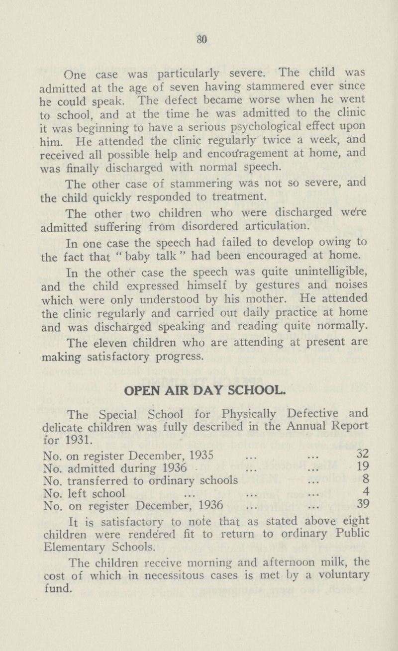 80 One case was particularly severe. The child was admitted at the age of seven having stammered ever since he could speak. The defect became worse when he went to school, and at the time he was admitted to the clinic it was beginning to have a serious psychological effect upon him. He attended the clinic regularly twice a week, and received all possible help and encouragement at home, and was finally discharged with normal speech. The other case of stammering was not so severe, and the child quickly responded to treatment. The other two children who were discharged we're admitted suffering from disordered articulation. In one case the speech had failed to develop owing to the fact that  baby talk  had been encouraged at home. In the other case the speech was quite unintelligible, and the child expressed himself by gestures and noises which were only understood by his mother. He attended the clinic regularly and carried out daily practice at home and was discharged speaking and reading quite normally. The eleven children who are attending at present are making satisfactory progress. OPEN AIR DAY SCHOOL. The Special School for Physically Defective and delicate children was fully described in the Annual Report for 1931. No. on register December, 1935 32 No. admitted during 1936 19 No. transferred to ordinary schools 8 No. left school 4 No. on register December, 1936 39 It is satisfactory to note that as stated above eight children were rendered fit to return to ordinary Public Elementary Schools. The children receive morning and afternoon milk, the cost of which in necessitous cases is met by a voluntary fund.