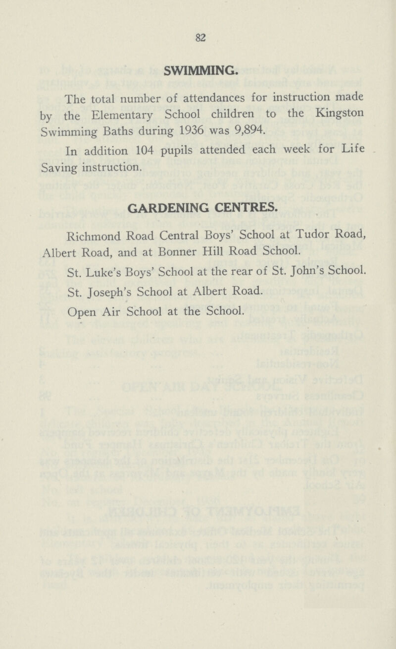 82 SWIMMING. The total number of attendances for instruction made by the Elementary School children to the Kingston Swimming Baths during 1936 was 9,894. In addition 104 pupils attended each week for Life Saving instruction. GARDENING CENTRES. Richmond Road Central Boys' School at Tudor Road, Albert Road, and at Bonner Hill Road School. St. Luke's Boys' School at the rear of St. John's School. St. Joseph's School at Albert Road. Open Air School at the School.