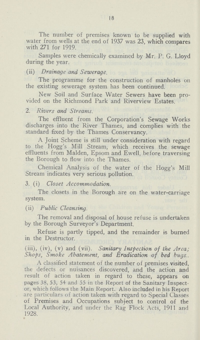 18 The number of premises known to be supplied with water from wells at the end of 1937 was 23, which compares with 271 for 1919. Samples were chemically examined by Mr. P. G. Lloyd during the year. (ii) Drainage and Sewerage. The programme for the construction of manholes on the existing sewerage system has been continued. New Soil and Surface Water Sewers have been pro vided on the Richmond Park and Riverview Estates. 2. Rivers and Streams. The effluent from the Corporation's Sewage Works discharges into the River Thames, and complies with the standard fixed by the Thames Conservancy. A Joint Scheme is still under consideration with regard to the Hogg's Mill Stream, which receives the sewage effluents from Maiden, Epsom and Ewell, before traversing the Borough to flow into the Thames. Chemical Analysis of the water of the Hogg's Mill Stream indicates very serious pollution. 3. (i) Closet Accommodation. The closets in the Borough are on the water-carriage system. (ii) Public Cleansing. The removal and disposal of house refuse is undertaken by the Borough Surveyor's Department. Refuse is partly tipped, and the remainder is burned in the Destructor. (iii), (iv), (v) and (vii). Sanitary Inspection of the Area; Shops, Smoke Abatement, and Eradication of bed bugs.. A classified statement of the number of premises visited, the defects or nuisances discovered, and the action and result of action taken in regard to these, appears on pages 38, 53, 54 and 55 in the Report of the Sanitary Inspect or, which follows the Main Report. Also included in his Report are particulars of action taken with regard to Special Classes of Premises and Occupations subject to control of the Local Authority, and under the Rag Flock Acts, 1911 and 1928. •