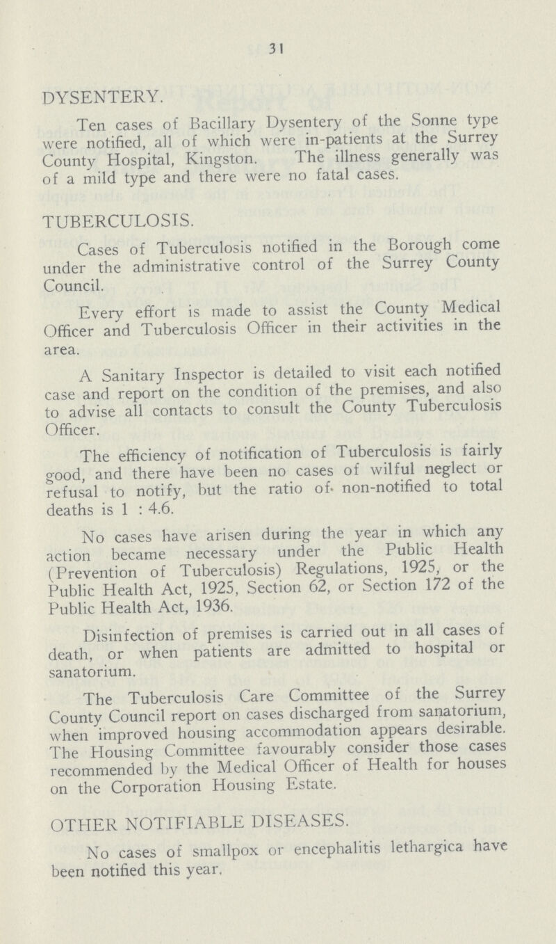 31 DYSENTERY. Ten cases of Bacillary Dysentery of the Sonne type were notified, all of which were in-patients at the Surrey County Hospital, Kingston. The illness generally was of a mild type and there were no fatal cases. TUBERCULOSIS. Cases of Tuberculosis notified in the Borough come under the administrative control of the Surrey County Council. Every effort is made to assist the County Medical Officer and Tuberculosis Officer in their activities in the area. A Sanitary Inspector is detailed to visit each notified case and report on the condition of the premises, and also to advise all contacts to consult the County Tuberculosis Officer. The efficiency of notification of Tuberculosis is fairly good, and there have been no cases of wilful neglect or refusal to notify, but the ratio of non-notified to total deaths is 1 : 4.6. No cases have arisen during the year in which any action became necessary under the Public Health (Prevention of Tuberculosis) Regulations, 1925, or the Public Health Act, 1925, Section 62, or Section 172 of the Public Health Act, 1936. Disinfection of premises is carried out in all cases of death, or when patients are admitted to hospital or sanatorium. The Tuberculosis Care Committee of the Surrey County Council report on cases discharged from sanatorium, when improved housing accommodation appears desirable. The Housing Committee favourably consider those cases recommended by the Medical Officer of Health for houses on the Corporation Housing Estate. OTHER NOTIFIABLE DISEASES. No cases of smallpox or encephalitis lethargica have been notified this year.