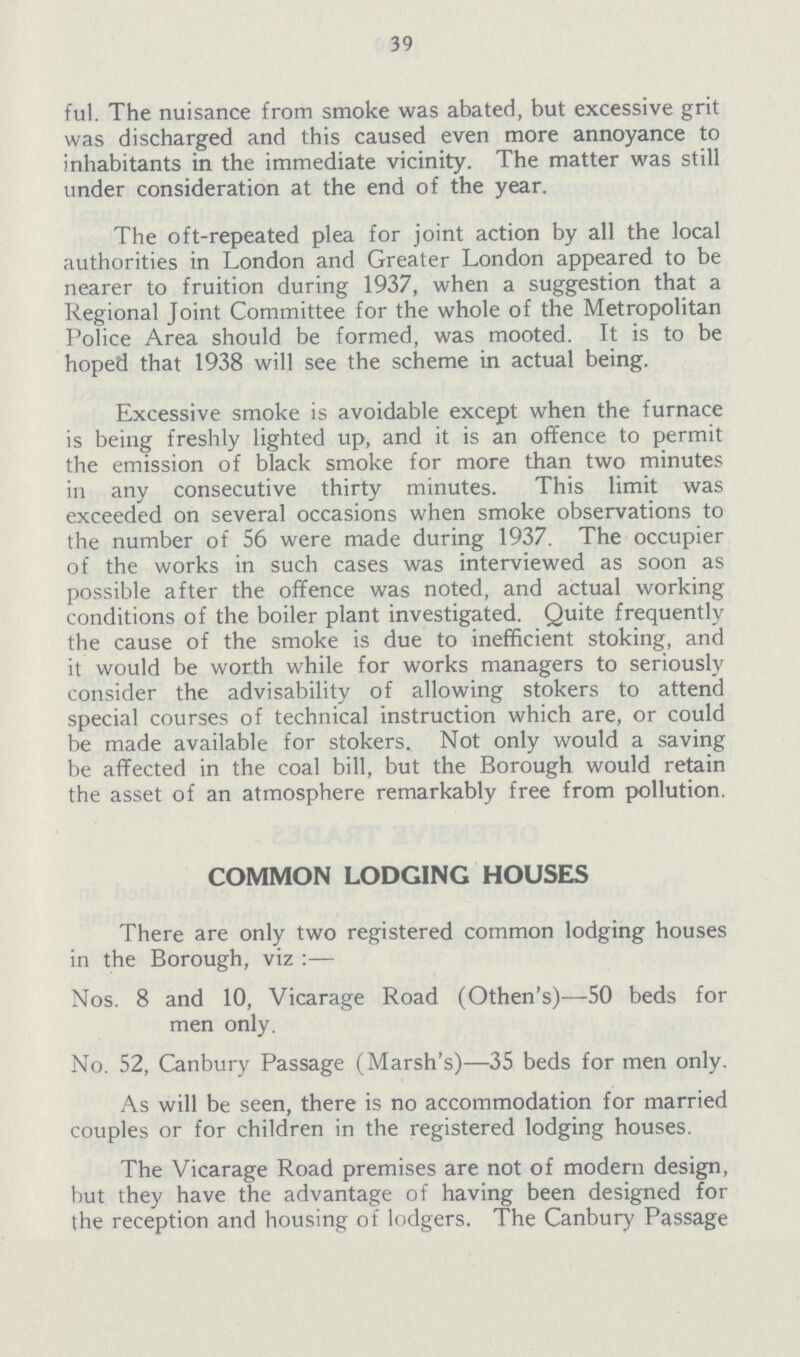 39 ful. The nuisance from smoke was abated, but excessive grit was discharged and this caused even more annoyance to inhabitants in the immediate vicinity. The matter was still under consideration at the end of the year. The oft-repeated plea for joint action by all the local authorities in London and Greater London appeared to be nearer to fruition during 1937, when a suggestion that a Regional Joint Committee for the whole of the Metropolitan Police Area should be formed, was mooted. It is to be hoped that 1938 will see the scheme in actual being. Excessive smoke is avoidable except when the furnace is being freshly lighted up, and it is an offence to permit the emission of black smoke for more than two minutes in any consecutive thirty minutes. This limit was exceeded on several occasions when smoke observations to the number of 56 were made during 1937. The occupier of the works in such cases was interviewed as soon as possible after the offence was noted, and actual working conditions of the boiler plant investigated. Quite frequently the cause of the smoke is due to inefficient stoking, and it would be worth while for works managers to seriously consider the advisability of allowing stokers to attend special courses of technical instruction which are, or could be made available for stokers. Not only would a saving be affected in the coal bill, but the Borough would retain the asset of an atmosphere remarkably free from pollution. COMMON LODGING HOUSES There are only two registered common lodging houses in the Borough, viz:— Nos. 8 and 10, Vicarage Road (Othen's)—50 beds for men only. No. 52, Canbury Passage (Marsh's)—35 beds for men only. As will be seen, there is no accommodation for married couples or for children in the registered lodging houses. The Vicarage Road premises are not of modern design, but they have the advantage of having been designed for the reception and housing of lodgers. The Canbury Passage