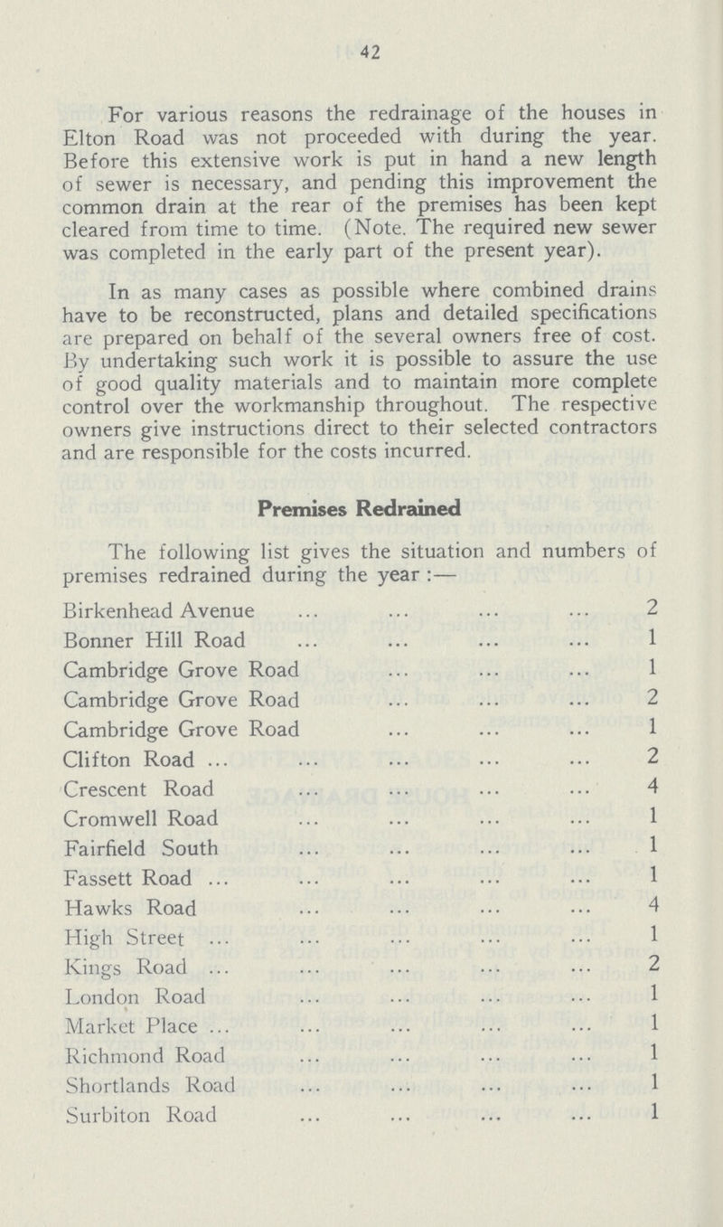 42 For various reasons the redrainage of the houses in Elton Road was not proceeded with during the year. Before this extensive work is put in hand a new length of sewer is necessary, and pending this improvement the common drain at the rear of the premises has been kept cleared from time to time. (Note. The required new sewer was completed in the early part of the present year). In as many cases as possible where combined drains have to be reconstructed, plans and detailed specifications are prepared on behalf of the several owners free of cost. By undertaking such work it is possible to assure the use of good quality materials and to maintain more complete control over the workmanship throughout. The respective owners give instructions direct to their selected contractors and are responsible for the costs incurred. Premises Redrained The following list gives the situation and numbers of premises redrained during the year:— Birkenhead Avenue 2 Bonner Hill Road 1 Cambridge Grove Road 1 Cambridge Grove Road 2 Cambridge Grove Road 1 Clifton Road 2 Crescent Road 4 Cromwell Road 1 Fairfield South 1 Fassett Road 1 Hawks Road 4 High Street 1 Kings Road 2 London Road 1 Market Place 1 Richmond Road 1 Shortlands Road 1 Surbiton Road 1