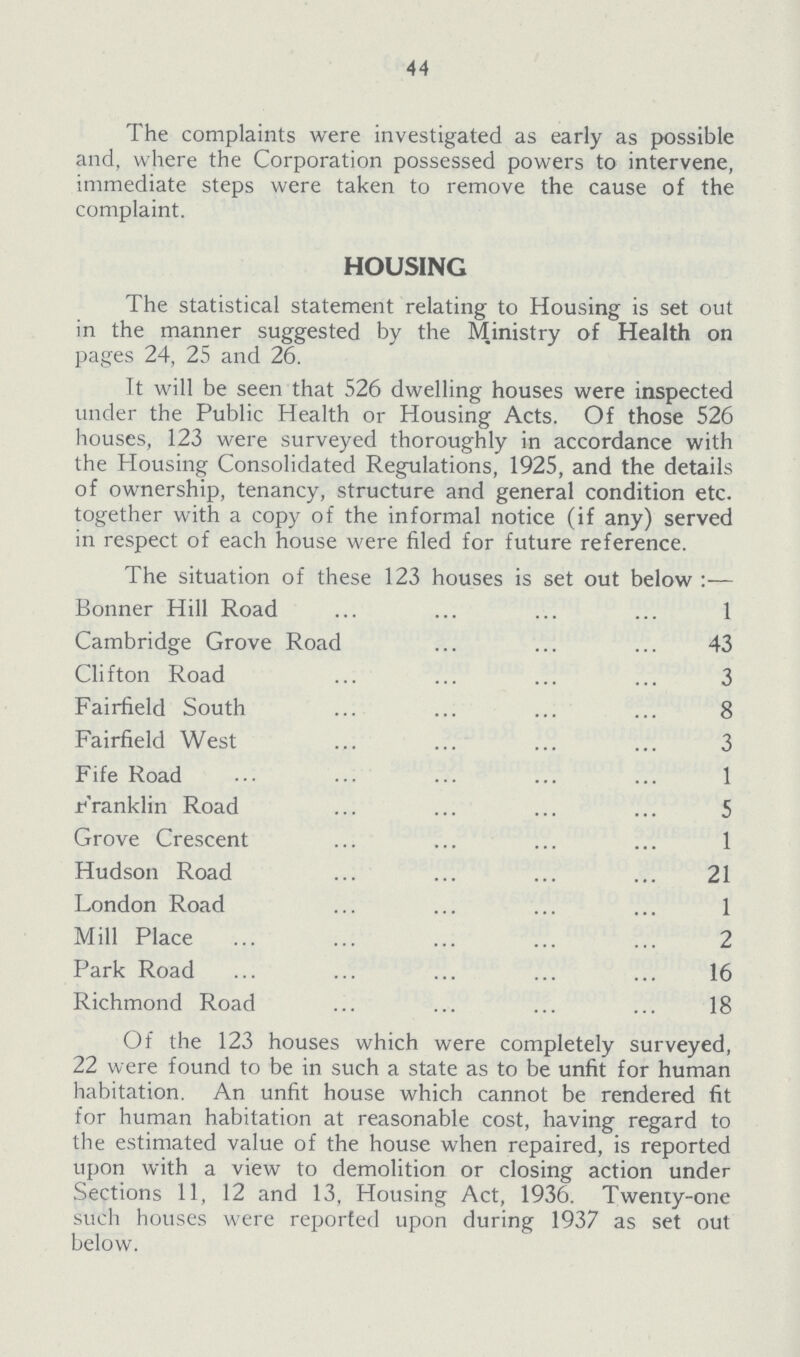 44 The complaints were investigated as early as possible and, where the Corporation possessed powers to intervene, immediate steps were taken to remove the cause of the complaint. HOUSING The statistical statement relating to Housing is set out in the manner suggested by the Ministry of Health on pages 24, 25 and 26. It will be seen that 526 dwelling houses were inspected under the Public Health or Housing Acts. Of those 526 houses, 123 were surveyed thoroughly in accordance with the Housing Consolidated Regulations, 1925, and the details of ownership, tenancy, structure and general condition etc. together with a copy of the informal notice (if any) served in respect of each house were filed for future reference. The situation of these 123 houses is set out below:— Bonner Hill Road 1 Cambridge Grove Road 43 Clifton Road 3 Fairfield South 8 Fairfield West 3 Fife Road 1 Franklin Road 5 Grove Crescent 1 Hudson Road 21 London Road 1 Mill Place 2 Park Road 16 Richmond Road 18 Of the 123 houses which were completely surveyed, 22 were found to be in such a state as to be unfit for human habitation. An unfit house which cannot be rendered fit for human habitation at reasonable cost, having regard to the estimated value of the house when repaired, is reported upon with a view to demolition or closing action under Sections 11, 12 and 13, Housing Act, 1936. Twenty-one such houses were reported upon during 1937 as set out below.