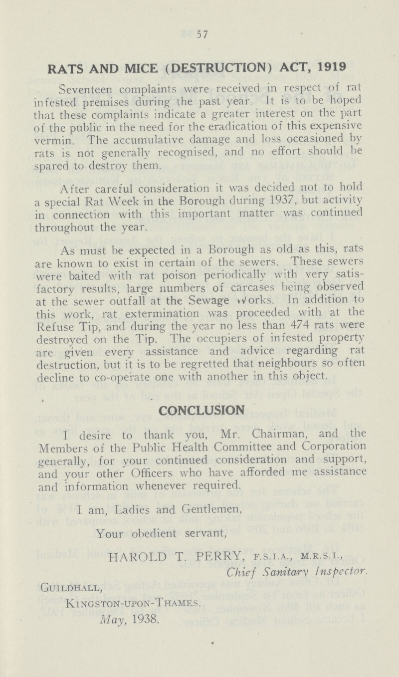 57 RATS AND MICE (DESTRUCTION) ACT, 1919 Seventeen complaints were received in respect of rat infested premises during the past year. It is to be hoped that these complaints indicate a greater interest on the part of the public in the need for the eradication of this expensive vermin. The accumulative damage and loss occasioned by rats is not generally recognised, and no effort should be spared to destroy them. After careful consideration it was decided not to hold a special Rat Week in the Borough during 1937, but activity in connection with this important matter was continued throughout the year. As must be expected in a Borough as old as this, rats are known to exist in certain of the sewers. These sewers were baited with rat poison periodically with very satis factory results, large numbers of carcases being observed at the sewer outfall at the Sewage works. In addition to this work, rat extermination was proceeded with at the Refuse Tip, and during the year no less than 474 rats were destroyed on the Tip. The occupiers of infested property are given every assistance and advice regarding rat destruction, but it is to be regretted that neighbours so often decline to co-operate one with another in this object. CONCLUSION I desire to thank you, Mr. Chairman, and the Members of the Public Health Committee and Corporation generally, for your continued consideration and support, and your other Officers who have afforded me assistance and information whenever required. I am, Ladies and Gentlemen, Your obedient servant, HAROLD T. PERRY, f.s.i.a., m.r.s.i., Chief Sanitary Inspector. Guildhall, Kingston-upon-Thames. May, 1938.