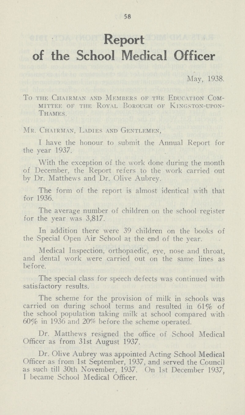 58 Report of the School Medical Officer May, 1938. To the Chairman and Members of the Education Com mittee of the Royal Borough of Kingston-upon- Thames. Mr. Chairman, Ladies and Gentlemen, I have the honour to submit the Annual Report for the year 1937. With the exception of the work done during the month of December, the Report refers to the work carried out by Dr. Matthews and Dr. Olive Aubrey. The form of the report is almost identical with that for 1936. The average number of children on the school register for the year was 3,817. In addition there were 39 children on the books of the Special Open Air School at the end of the year. Medical Inspection, orthopaedic, eye, nose and throat, and dental work were carried out on the same lines as before. The special class for speech defects was continued with satisfactory results. The scheme for the provision of milk in schools was carried on during school terms and resulted in 61% of the school population taking milk at school compared with 60% in 1936 and 20% before the scheme operated. Dr. Matthews resigned the office of School Medical Officer as from 31st August 1937. Dr. Olive Aubrey was appointed Acting School Medical Officer as from 1st September, 1937, and served the Council as such till 30th November, 1937. On 1st December 1937, I became School Medical Officer,