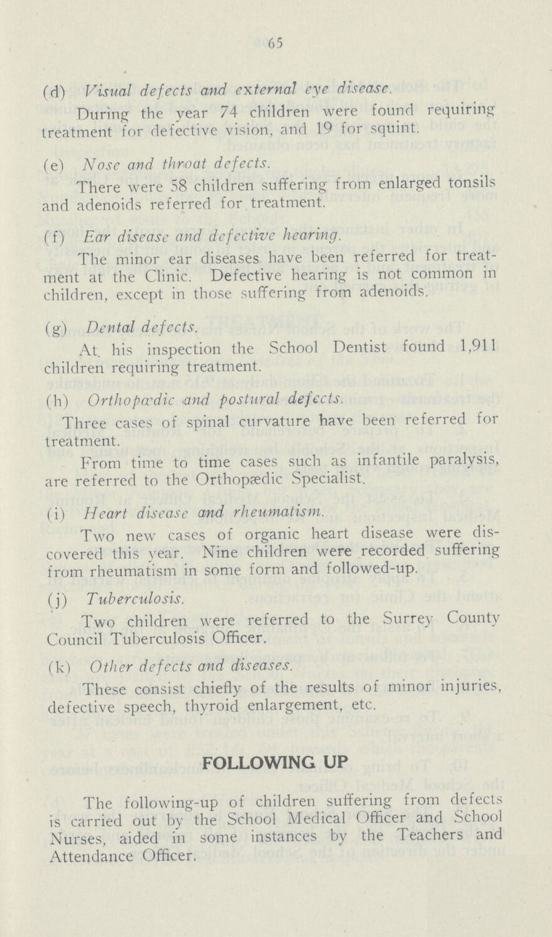 65 (d) Visual defects and external eye disease. During the year 74 children were found requiring treatment for defective vision, and 19 for squint. (e) Nose and throat defects. There were 58 children suffering from enlarged tonsils and adenoids referred for treatment. (f) Ear disease and defective hearing. The minor ear diseases have been referred for treat ment at the Clinic. Defective hearing is not common in children, except in those suffering from adenoids. (g) Dental defects. At. his inspection the School Dentist found 1,911 children requiring treatment. (h) Orthopaedic and postural defects. Three cases of spinal curvature have been referred for treatment. From time to time cases such as infantile paralysis, are referred to the Orthopaedic Specialist. (i) Heart disease and rheumatism. Two new cases of organic heart disease were dis covered this year. Nine children were recorded suffering from rheumatism in some form and followed-up. (j) Tuberculosis. Two children were referred to the Surrey County Council Tuberculosis Officer. (k) Other defects and diseases. These consist chiefly of the results of minor injuries, defective speech, thyroid enlargement, etc. FOLLOWING UP The following-up of children suffering from defects is carried out by the School Medical Officer and School Nurses, aided in some instances by the Teachers and Attendance Officer.