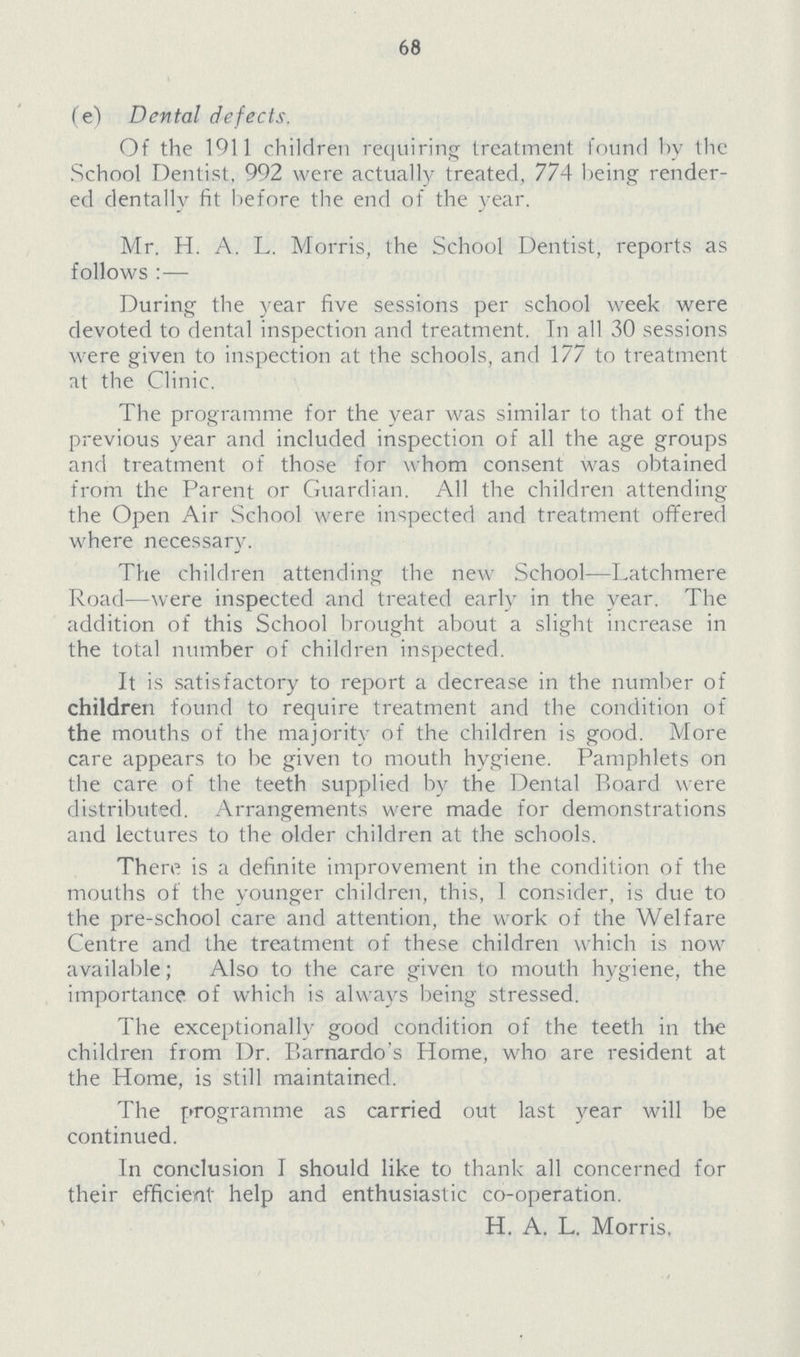 68 (e) Dental defects. Of the 1911 children requiring treatment found by the School Dentist. 992 were actually treated, 774 being render ed dentally fit before the end of the year. Mr. H. A. L. Morris, the School Dentist, reports as follows :— During the year five sessions per school week were devoted to dental inspection and treatment. In all 30 sessions were given to inspection at the schools, and 177 to treatment at the Clinic. The programme for the year was similar to that of the previous year and included inspection of all the age groups and treatment of those for whom consent was obtained from the Parent or Guardian. All the children attending the Open Air School were inspected and treatment offered where necessary. The children attending the new School—Latchmere Road—were inspected and treated early in the year. The addition of this School brought about a slight increase in the total number of children inspected. It is satisfactory to report a decrease in the number of children found to require treatment and the condition of the mouths of the majority of the children is good. More care appears to be given to mouth hygiene. Pamphlets on the care of the teeth supplied by the Dental Board were distributed. Arrangements were made for demonstrations and lectures to the older children at the schools. There is a definite improvement in the condition of the mouths of the younger children, this, I consider, is due to the pre-school care and attention, the work of the Welfare Centre and the treatment of these children which is now available; Also to the care given to mouth hygiene, the importance of which is always being stressed. The exceptionally good condition of the teeth in the children from Dr. Barnardo's Home, who are resident at the Home, is still maintained. The programme as carried out last year will be continued. In conclusion I should like to thank all concerned for their efficient help and enthusiastic co-operation. H. A. L. Morris.