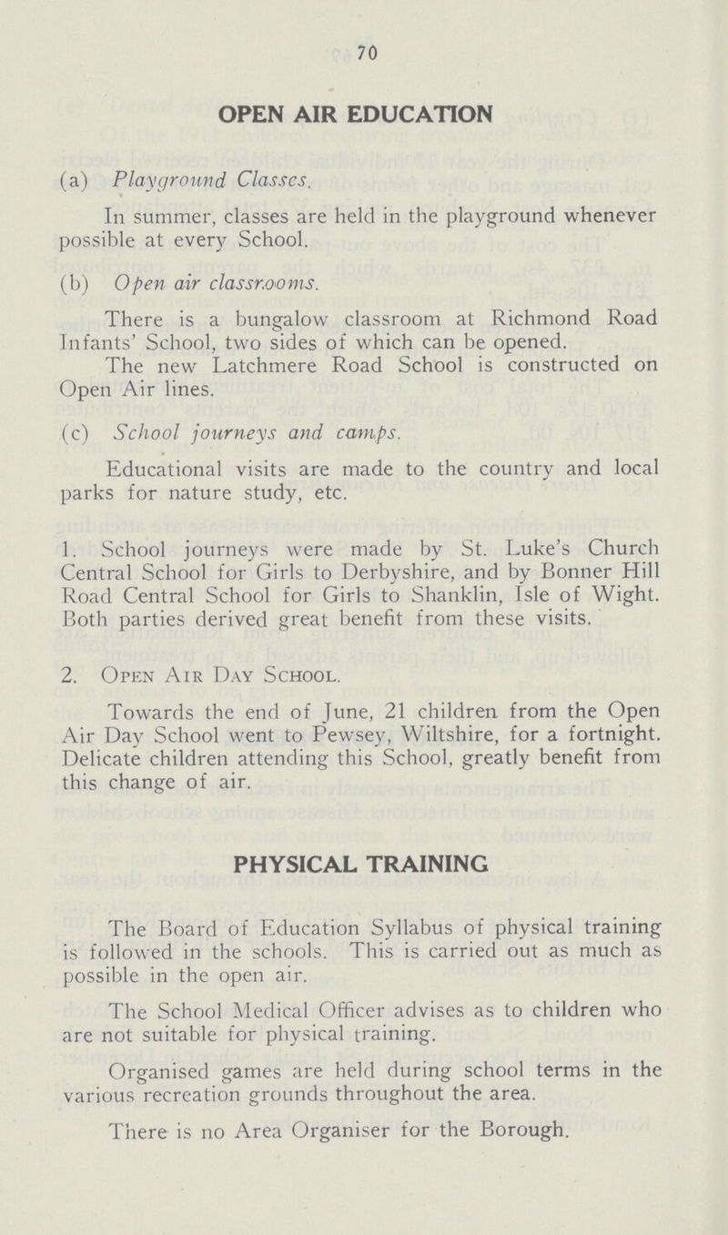 70 OPEN AIR EDUCATION (a) Playground Classes. In summer, classes are held in the playground whenever possible at every School. (b) Open air classrooms. There is a bungalow classroom at Richmond Road Infants' School, two sides of which can be opened. The new Latchmere Road School is constructed on Open Air lines. (c) School journeys and camps. Educational visits are made to the country and local parks for nature study, etc. 1. School journeys were made by St. Luke's Church Central School for Girls to Derbyshire, and by Bonner Hill Road Central School for Girls to Shanklin, Isle of Wight. Both parties derived great benefit from these visits. 2. Open Air Day School. Towards the end of June, 21 children from the Open Air Day School went to Pewsey, Wiltshire, for a fortnight. Delicate children attending this School, greatly benefit from this change of air. PHYSICAL TRAINING The Board of Education Syllabus of physical training is followed in the schools. This is carried out as much as possible in the open air. The School Medical Officer advises as to children who are not suitable for physical training. Organised games are held during school terms in the various recreation grounds throughout the area. There is no Area Organiser for the Borough.