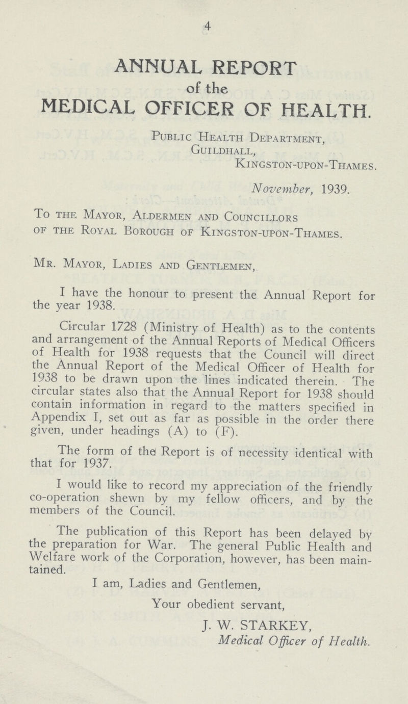 4 ANNUAL REPORT of the MEDICAL OFFICER OF HEALTH. Public Health Department, Guildhall, Kingston-upon-Thames. November, 1939. To the Mayor, Aldermen and Councillors of the Royal Borough of Kingston-upon-Thames. Mr. Mayor, Ladies and Gentlemen, I have the honour to present the Annual Report for the year 1938. Circular 1728 (Ministry of Health) as to the contents and arrangement of the Annual Reports of Medical Officers of Health for 1938 requests that the Council will direct the Annual Report of the Medical Officer of Health for 1938 to be drawn upon the lines indicated therein. The circular states also that the Annual Report for 1938 should contain information in regard to the matters specified in Appendix I, set out as far as possible in the order there given, under headings (A) to (F). The form of the Report is of necessity identical with that for 1937. I would like to record my appreciation of the friendly co-operation shewn by my fellow officers, and by the members of the Council. The publication of this Report has been delayed by the preparation for War. The general Public Health and Welfare work of the Corporation, however, has been main tained. I am, Ladies and Gentlemen, Your obedient servant, J. W. STARKEY, Medical Officer of Health.