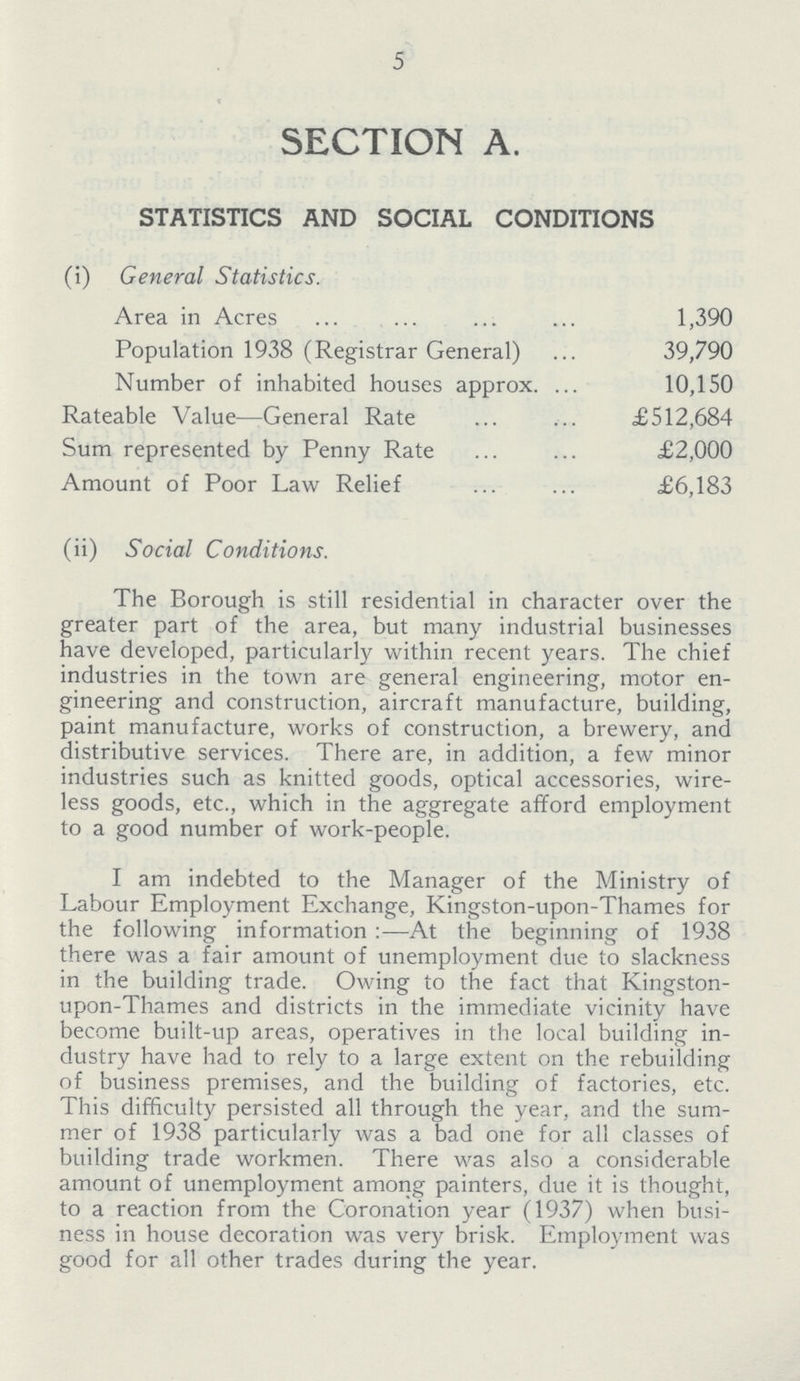 5 SECTION A. STATISTICS AND SOCIAL CONDITIONS (i) General Statistics. Area in Acres 1,390 Population 1938 (Registrar General) 39,790 Number of inhabited houses approx 10,150 Rateable Value—General Rate £512,684 Sum represented by Penny Rate £2,000 Amount of Poor Law Relief £6,183 (ii) Social Conditions. The Borough is still residential in character over the greater part of the area, but many industrial businesses have developed, particularly within recent years. The chief industries in the town are general engineering, motor en gineering and construction, aircraft manufacture, building, paint manufacture, works of construction, a brewery, and distributive services. There are, in addition, a few minor industries such as knitted goods, optical accessories, wire less goods, etc., which in the aggregate afford employment to a good number of work-people. I am indebted to the Manager of the Ministry of Labour Employment Exchange, Kingston-upon-Thames for the following information:—At the beginning of 1938 there was a fair amount of unemployment due to slackness in the building trade. Owing to the fact that Kingston upon-Thames and districts in the immediate vicinity have become built-up areas, operatives in the local building in dustry have had to rely to a large extent on the rebuilding of business premises, and the building of factories, etc. This difficulty persisted all through the year, and the sum mer of 1938 particularly was a bad one for all classes of building trade workmen. There was also a considerable amount of unemployment among painters, due it is thought, to a reaction from the Coronation year (1937) when busi ness in house decoration was very brisk. Employment was good for all other trades during the year.