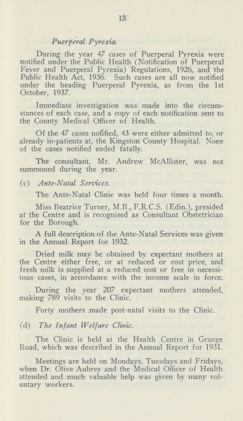 13 Puerperal Pyrexia. During the year 47 cases of Puerperal Pyrexia were notified under the Public Health (Notification of Puerperal Fever and Puerperal Pyrexia) Regulations, 1926, and the Public Health Act, 1936. Such cases are all now notified under the heading Puerperal Pyrexia, as from the 1st October, 1937. Immediate investigation was made into the circum stances of each case, and a copy of each notification sent to the County Medical Officer of Health. Of the 47 cases nofified, 43 were either admitted to, or already in-patients at, the Kingston County Hospital. None of the cases notified ended fatally. The consultant, Mr. Andrew McAllister, was not summoned during the year. (c) Ante-Natal Services. The Ante-Natal Clinic was held four times a month. Miss Beatrice Turner, M.B., F.R.C.S. (Edin.), presided at the Centre and is recognised as Consultant Obstetrician for the Borough. A full description of the Ante-Natal Services was given in the Annual Report for 1932. Dried milk may be obtained by expectant mothers at the Centre either free, or at reduced or cost price, and fresh milk is supplied at a reduced cost or free in necessi tous cases, in accordance with the income scale in force. During the year 207 expectant mothers attended, making 789 visits to the Clinic. Forty mothers made post-natal visits to the Clinic. (d) The Infant Welfare Clinic. The Clinic is held at the Health Centre in Grange Road, which was described in the Annual Report for 1931. Meetings are held on Mondays, Tuesdays and Fridays, when Dr. Olive Aubrey and the Medical Officer of Health attended and much valuable help was given by many vol untary workers.