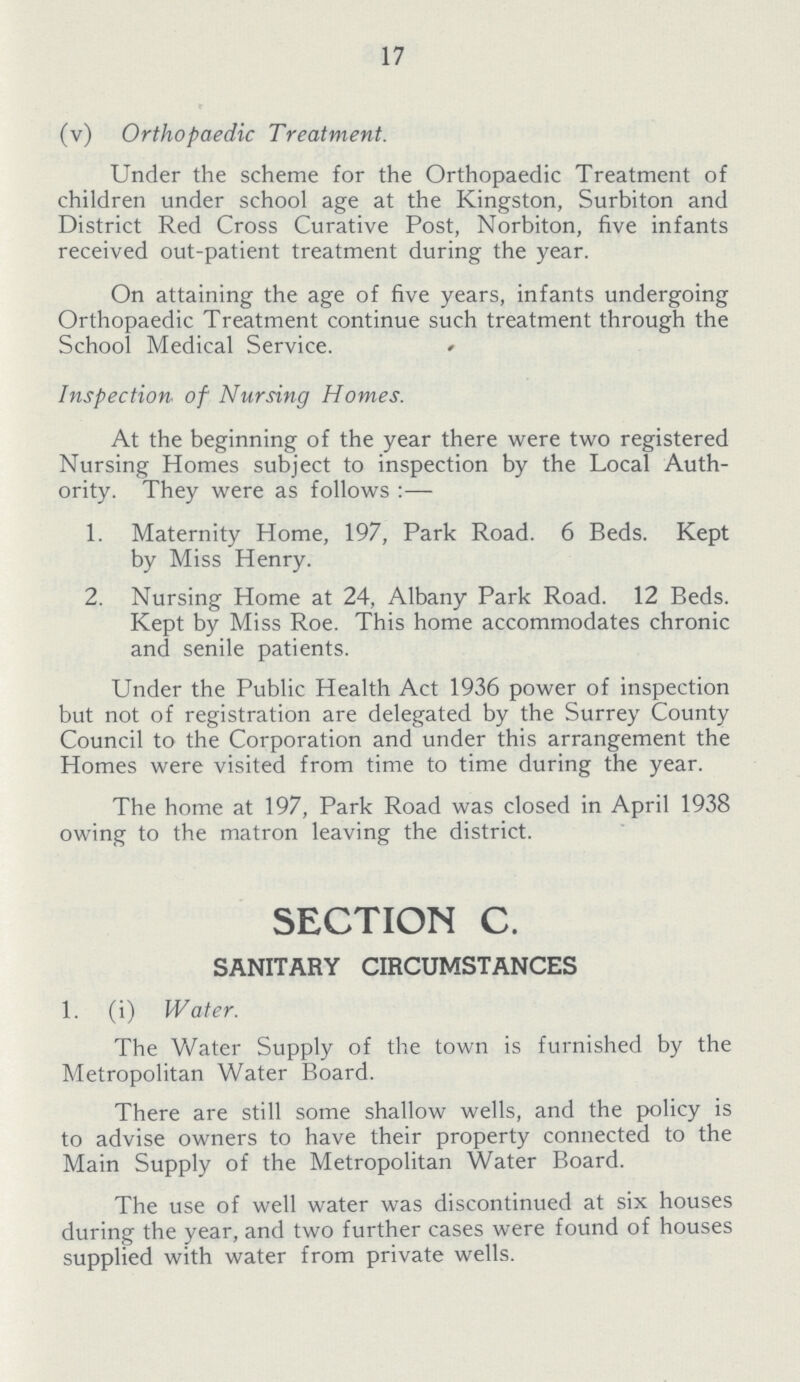 17 (v) Orthopaedic Treatment. Under the scheme for the Orthopaedic Treatment of children under school age at the Kingston, Surbiton and District Red Cross Curative Post, Norbiton, five infants received out-patient treatment during the year. On attaining the age of five years, infants undergoing Orthopaedic Treatment continue such treatment through the School Medical Service. Inspection of Nursing Homes. At the beginning of the year there were two registered Nursing Homes subject to inspection by the Local Auth ority. They were as follows :— 1. Maternity Home, 197, Park Road. 6 Beds. Kept by Miss Henry. 2. Nursing Home at 24, Albany Park Road. 12 Beds. Kept by Miss Roe. This home accommodates chronic and senile patients. Under the Public Health Act 1936 power of inspection but not of registration are delegated by the Surrey County Council to the Corporation and under this arrangement the Homes were visited from time to time during the year. The home at 197, Park Road was closed in April 1938 owing to the matron leaving the district. SECTION C. SANITARY CIRCUMSTANCES 1. (i) Water. The Water Supply of the town is furnished by the Metropolitan Water Board. There are still some shallow wells, and the policy is to advise owners to have their property connected to the Main Supply of the Metropolitan Water Board. The use of well water was discontinued at six houses during the year, and two further cases were found of houses supplied with water from private wells.