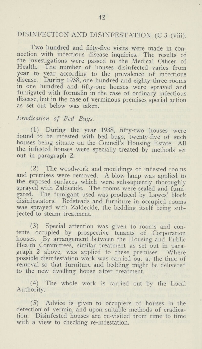 42 DISINFECTION AND DISINFESTATION (C 3 (viii). Two hundred and fifty-five visits were made in con nection with infectious disease inquiries. The results of the investigations were passed to the Medical Officer of Health. The number of houses disinfected varies from year to year according to the prevalence of infectious disease. During 1938, one hundred and eighty-three rooms in one hundred and fifty-one houses were sprayed and fumigated with formalin in the case of ordinary infectious disease, but in the case of verminous premises special action as set out below was taken. Eradication of Bed Bugs. (1) During the year 1938, fifty-two houses were found to be infested with bed bugs, twenty-five of such houses being situate on the Council's Housing Estate. All the infested houses were specially treated by methods set out in paragraph 2. (2) The woodwork and mouldings of infested rooms and premises were removed. A blow lamp was applied to the exposed surfaces which were subsequently thoroughly sprayed with Zaldecide. The rooms were sealed and fumi gated. The fumigant used was produced by Lawes' block disinfestators. Bedsteads and furniture in occupied rooms was sprayed with Zaldecide, the bedding itself being sub jected to steam treatment. (3) Special attention was given to rooms and con tents occupied by prospective tenants of Corporation houses. By arrangement between the Housing and Public Health Committees, similar treatment as set out in para graph 2 above, was applied to these premises. Where possible disinfestation work was carried out at the time of removal so that furniture and bedding might be delivered to the new dwelling house after treatment. (4) The whole work is carried out by the Local Authority. (5) Advice is given to occupiers of houses in the detection of vermin, and upon suitable methods of eradica tion. Disinfested houses are re-visited from time to time with a view to checking re-infestation.