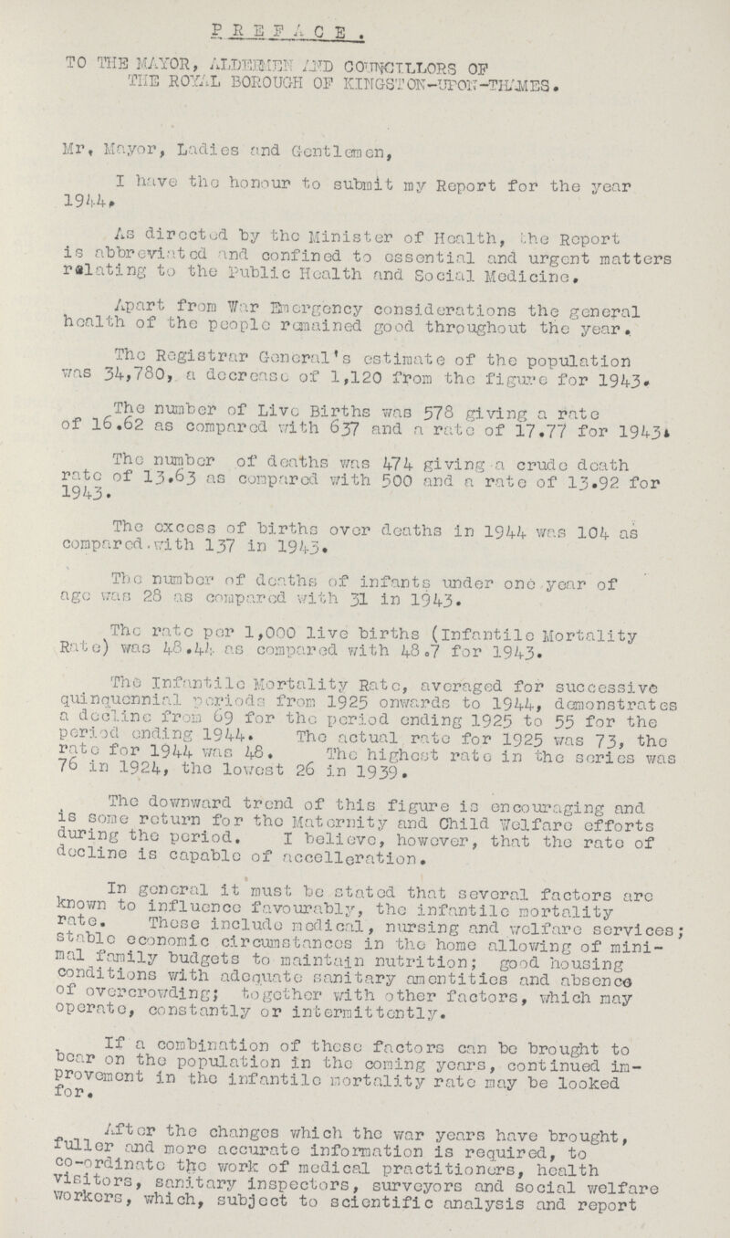 P R E F A C E . TO THE MAYOR, ALDERMEN AND COUNCILLORS OF THE ROYAL BOROUGH OF KINGSTON -UPON -THAMES. Mr, Mayor, Ladies and Gentlemen, I have the honour to submit my Report for the year 1944, As directed by the Minister of Health, the Report is abbreviated and confined to essential and urgent matters relating to the public Health and Social Medicine, Apart from War Emergency considerations the general health of the people remained good throughout the year. The Registrar General's estimate of the population was 34,780, a decrease of 1,120 from the figure for 1943. The number of Live Births was 578 giving a rate of 16,62 as compared with 637 and a rate of 17,77 for 1943. The number of deaths was 474 giving a crude death rate of 13.63 as compared with 500 and a rate of 13.92 for 1943. The excess of births over deaths in 1944 was 104 as compared with 137 in 1943. The number of deaths of infants under one year of age was 28 as compared with 31 in 1943. The rate per 1,000 live births (infantile Mortality Rate) was 48,44 as compared with 48,7 for 1943. The Infantile Mortality Rate, averaged for successive quinquennial periods from 1925 onwards to 1944, demonstrates a decline from 69 for the period ending 1925 to 55 for the period ending 1944. The actual rate for 1925 was 73, the rate for 1944 was 48, The highest rate in the series was 76 in 1924, the lowest 26 in 1939. The downward trend of this figure is encouraging and is some return for the Maternity and Child Welfare efforts during the period, I believe, however, that the rate of decline is capable of accelleration. • In general it must be stated that several factors are known to influence favourably, the infantile mortality rate. These include medical, nursing and welfare services; stable economic circumstances in the home allowing of mini mal family budgets to maintain nutrition; good housing conditions with adequate sanitary amentities and absence of overcrowding; together with other factors, which may operate, constantly or intermittently. If a combination of these factors can be brought to bear on the population in the coming years, continued im provement in the infantile mortality rate may be looked for. After the changes which the war years have brought, fuller and more accurate information is required, to co-ordinate the work of medical practitioners, health visitors, sanitary inspectors, surveyors and social welfare workers, which, subject to scientific analysis and report