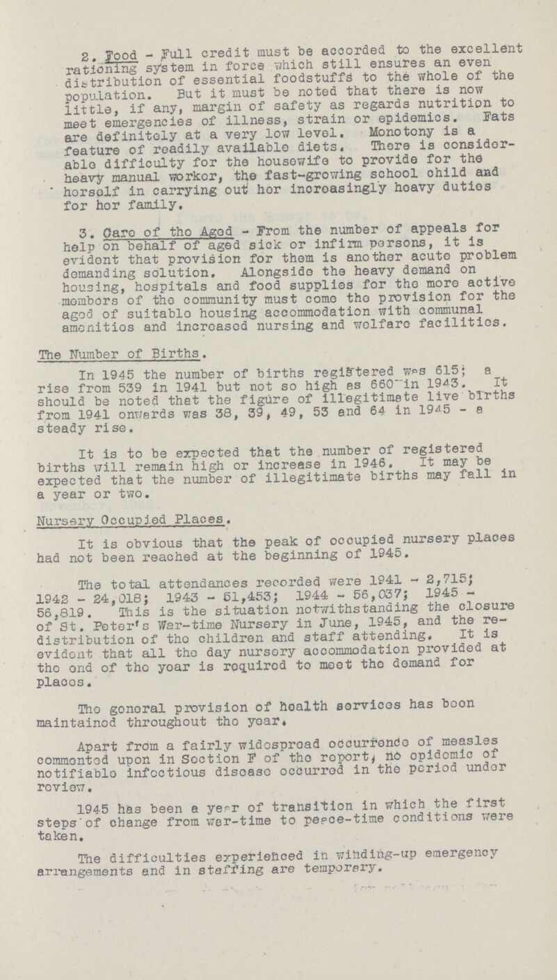 2. Food - Full credit must be accorded to the excellent rationing system in force which still ensures an even distribution of essential foodstuffs to the whole of the population. But it must be noted that there is now little, if any, margin of safety as regards nutrition to meet emergencies of illness, strain or epidemics. Fats are definitely at a very low level. Monotony is a feature of readily available diets. There is consider able difficulty for the housewife to provide for the heavy manual worker, the fast-growing school child and herself in carrying out her increasingly heavy duties for her family, 3. Care of the Aged - From the number of appeals for help on behalf of aged sick or infirm persons, it is evident that provision for them is another acute problem demanding solution. Alongside the heavy demand on housing, hospitals and food supplies for the more active members of the community must come the provision for the aged of suitable housing accommodation with communal amenities and increased nursing and welfare facilities. The Number of Births. In 1945 the number of births registered was 615; a rise from 539 in 1941 but not so high as 660 in 1943. It should be noted that the figure of illegitimate live births from 1941 onwards was 38, 39, 49, 53 and 64 in 1945 - a steady rise. It is to be expected that the number of registered births will remain high or increase in 1946. It may be expected that the number of illegitimate births may fall in a year or two. Nursery Occupied Places. It is obvious that the peak of occupied nursery places had not been reached at the beginning of 1945. The total attendances recorded were 1941 - 2,715; 1942 - 24,018; 1943 - 51,453; 1944 - 56,037; 1945 56,819. This is the situation notwithstanding the closure of St. Peter's War-time Nursery in June, 1945, and the re distribution of the children and staff attending. It is evident that all the day nursery accommodation provided at the and of the year is required to meet the demand for places. The general provision of health services has boon maintained throughout the year. Apart from a fairly widespread occurrence of measles commented upon in Section F of the report, no epidemic of notifiable infectious disease occurred in the period under review. 1945 has been a year of transition in which the first steps of change from war-time to peace-time conditions were taken. The difficulties experienced in winding-up emergency arrangements and in staffing are temporary.