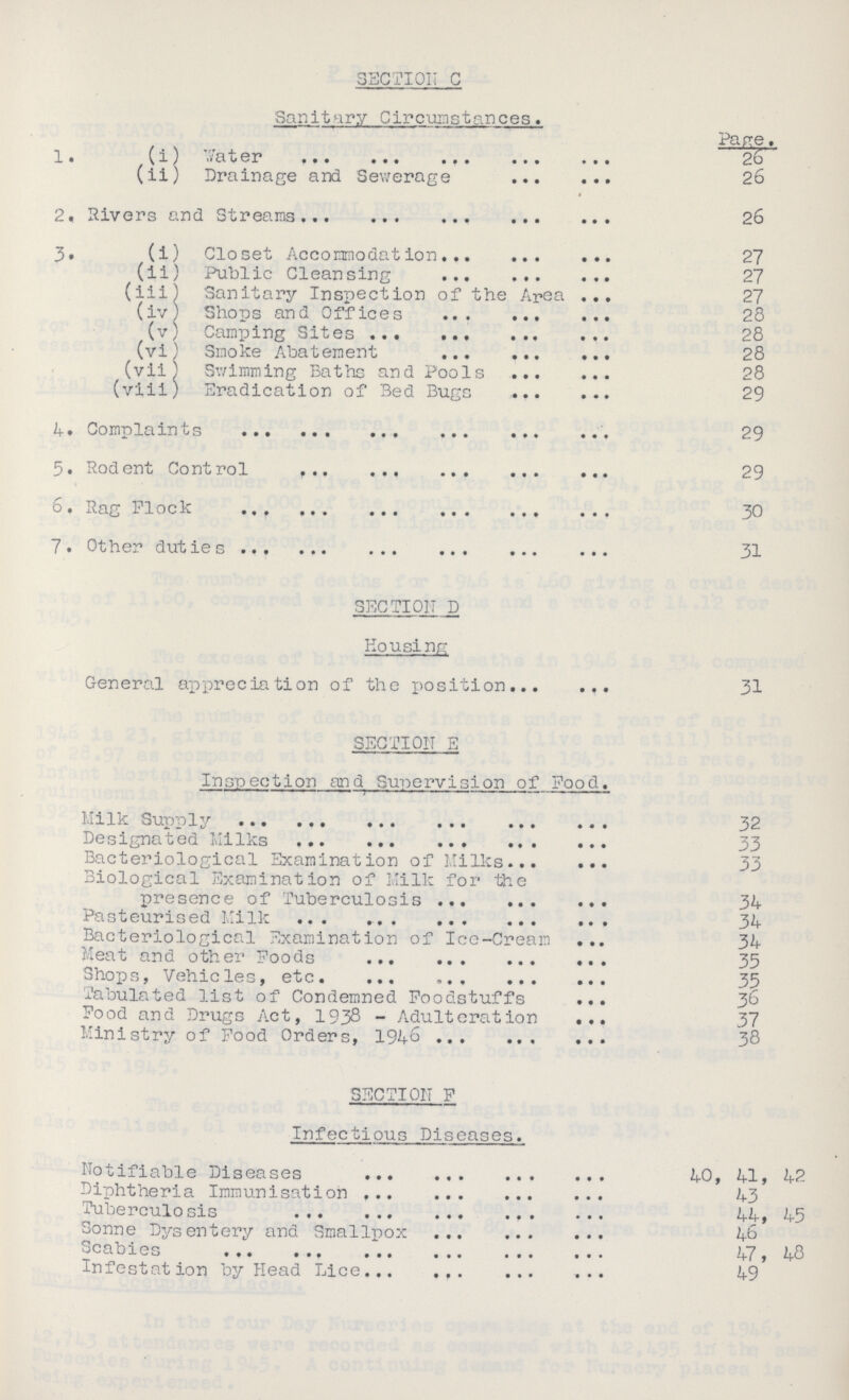 SECTION C Sanitary Circumstances. Pane. 1. (i) Water 26 (ii) Drainage and Sewerage 26 2. Rivers and Streams..26 3. (i) Closet Accommodation 27 (ii) Public Cleansing 27 (iii) Sanitary Inspection of the Area 27 (iv) Shops and Offices 28 (v) Camping Sites 28 (vi) Smoke Abatement 28 (vii) Swimming Baths and Pools 28 (viii) Eradication of Bed Bugs 29 4 • Complaints 29 5. Rodent Control 29 6. Rag Flock 30 7. Other duties 31 SECTION D Housing General appreciation of the position 31 SECTION E Inspection and Supervision of Pood. Milk Supply Designaoed MiIks 3 Bacteriological Examination of Milks 33 Biological Examination of Milk for the presence of Tuberculosis 34 Pasteurised Milk 34 Bacteriological Examination of Ice-Cream 34 Meat and other Foods 35 Shops, Vehicles, etc 35 Tabulated list of Condemned Foodstuffs 3& Food and Drugs Act, 1938 - Adulteration 37 Ministry of Food Orders, 1946 38 SECTION F Infectious Diseases. Notifiable Diseases 40, 41, 42 Diphtheria Immunisation 43 Tuberculosis 44, 45 Sonne Dysentery and Smallpox 46 Scabies 47, 48 Infestation by Head Lice 49