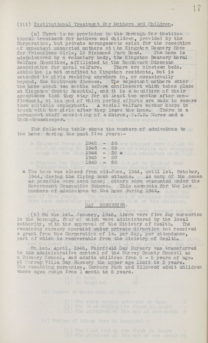 17 (iii) Institutional Treatment for Mothers and Children. (a) There is no provision in the Borough for institu tional treatment for mothers and children, provided by the Corporation, but private arrangements exist for the reception of expectant unmarried mothers at t he Kingston Deanery Home for Friendless Girls, 18 Richmond Park Road. The home is administered by a voluntary body, the Kingston Deanery Moral Welfare Committee, affiliated to the Southwark Diocosan Association for moral welfare. There are nineteen beds. Admission is not confined to Kingston residents, but is extended to girls residing anywhere in, or occasionally beyond, the Southwark diocese. TJie expectant mothers enter the home about two months before confinement which takes place at Kingston County Hospital, and it is a condition of their acceptance that they stay for at least two months after con finement, at the end of which period efforts are made to secure them suitable employment. A social welfare worker keeps in touch with the girls after they leave the home. There is a permanent staff consisting of a Matron, S.C.M. Nurse and a Cook-Housekeeper. The following table shows the numbers of admissions to the home during the past five years:- 1942-58 1943-59 1944-32 X 1945-50 1946-58 x The home was closed from mid-June, 1944, until 1st. October, 1944, during the flying bomb attacks. As many of the cases as possible were sent home; others were evacuated under the Government Evacuation Scheme. This acoounts for the low numbers cf admissions to the home during 1944. DAY NURSERIES. (b) On the 1st. January, 1945, there were five day nurseries in the Borough, four of which were administered by the local authority, with the approval of the Ministry of Health. The remaining nursery operated under private direction but received a grant from the Corporation of 1s. per day, per attendance, part of which is recoverable from the Ministry of Health. On 1st. April, 1946, Fairfield Day Nursery was transferred to the administrative control of the Surrey County Council as a Nursery School, and admits children from 2-5 years of age. At Surrey Villa Day Nursery the upper age limit is 3 years. The remaining nurseries, Canbury Park and Kilnwood admit children whose ages range from 1 month to 5 years.