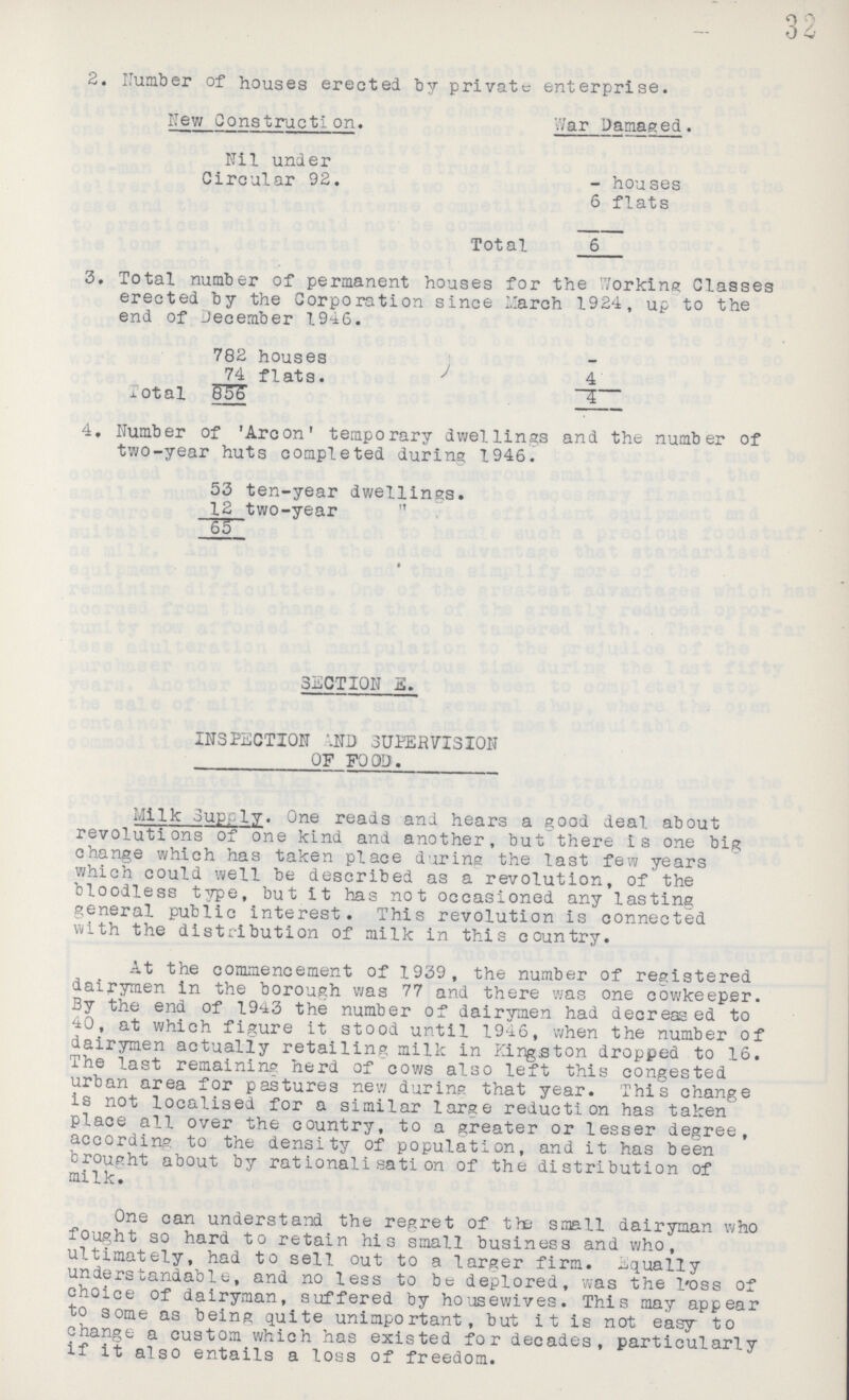 32 2. Number of houses erected by private enterprise. New Construction. War Damaged. Nil under Circular 92. - houses 6 flats Total 6 3. Total number of permanent houses for the Working Classes erected by the Corporation since March 1924, up to the end of December 1946. 782 houses - 74 flats. 4 Total 856 4 4. Number of 'Arcon' temporary dwellings and the number of two-year huts completed during 1946. 53 ten-year dwellings. 12 two-year 65 SECTION E. INSPECTION AND SUPERVISION OF FOOD. Milk Supply. One reads and hears a good deal about revolutions of one kind and another, but there is one big change which has taken place during the last few years which could well be described as a revolution, of the bloodless type, but it has not occasioned any lasting general public interest. This revolution is connected with the distribution of milk in this country. At the commencement of 1939, the number of registered dairymen in the borough was 77 and there was one cowkeeper. By the end of 1943 the number of dairymen had decressed to 40, at which figure it stood until 1946, when the number of dairymen actually retailing milk in Kingston dropped to 16. The last remaining herd of cows also left this congested urban area for pastures new during that year. This change is not localised for a similar large reduction has taken place all over the country, to a greater or lesser degree, according to the density of population, and it has been brought about by rationalisation of the distribution of milk. One can understand the regret of the small dairyman who fought so hard to retain his small business and who, ultimately, had to sell out to a larger firm, equally understandable, and no less to be deplored, was the 1oss of choice of dairyman, suffered by housewives. This may appear to some as being quite unimportant, but i t is not easy to change a custom which has existed for decades, particularly if it also entails a loss of freedom.