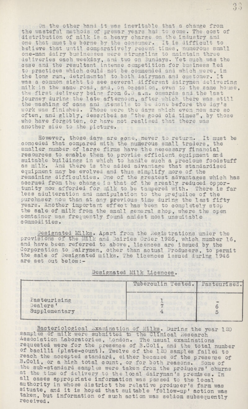 33 On the other hand it was inevitable that a change from the wasteful methods of prewar years had to come. The cost of distribution of milk is a heavy charge on the industry and one that must be borne by the consumer. It is difficult to believe that until comparatively recent times, numerous small one-man dairy businesses were struggling to maintain three deliveries each weekday, and two on Sundays. Yet such was the case and the resultant intense competition for business led to practices which could not be commended and which were, in the long run, detrimental to both dairyman and customer. It was a common sight to see several different dairymen delivering milk in the same road, and, on occasion, even to the same house, the first delivery being from 6.0 a.m. onwards and the last journey during the late afternoon, after which there was still the washing of cans and utensils to be done before the day's work was finished. Those were the days which even now are so often, and glibly, described as the good old times, by those who have forgotten, or have not realised that there was another side to the picture. However, those days are gone, never to return. It must be conceded that compared with the numerous small traders, the smaller number of large firms have the necessary financial resources to enable them to provide efficient equipment and suitable buildings in which to handle such a precious foodstuff as milk. And there is the added advantage that standardised equipment may be evolved and thus simplify more of the remaining difficulties. One of the greatest advantages which has accrued from the change is that of the greatly reduced oppor tunity now afforded for milk to be tampered with. There is far less adulteration and manipulation to the prejudice of the purchaser now than at any previous time during the last fifty years. Another important effect has been to completely stop the sale of milk from the small general shop, where the open container was frequently found amidst most unsuitable commodities. Designated Milks. Apart from the Registrations under the provisions of the Milk and Dairies Order 1926, which number 16, and have been referred to above, licences are issued by the Corporation to Dairymen, other than actual Producers, to permit the sale of Jesignated milks. The licences issued during 1946 are set out below:- Designated Milk Licences. Tuberculin Tested. Pasteurised. Pasteurising 1 - Dealers ' 7 6 Supplementary 4 5 Bacteriological examination of Milks. During the year 120 samples of milk were submitted to the Clinical Research Association Laboratories, London. The usual examinations requested were for the presence of B.Coli, and the total number of bacilli (plate-count). Twelve of the 120 samples failed to reach the accepted standard, either because of the presence of B.Coli, or a high total count, or for both reasons. Some of the sub-standard samples were taken from the producers' churns at the time of delivery to the local dairyman's premises. In all cases appropriate information was passed to the local authority in whose district the relative producer's farm was situate, and it is hoped that suitable 'follow-up' action was taken, but information of such action was seldom subsequently received.