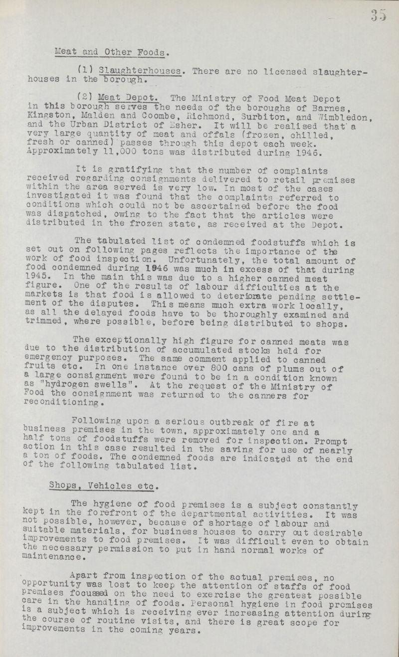 35 Meat and Other Foods. (1) Slaughterhouses. There are no licensed slaughter houses in the borough. (2) Meat Depot. The Ministry of Food Meat Depot in this borough serves the needs of the boroughs of Barnes, Kingston, Maiden and Coombe, Richmond, Surbiton, and Wimbledon, and the Urban District of Esher. It will be realised that a very large quantity of meat and offals (frozen, chilled, fresh or canned) passes through this depot each week. Approximately 11,000 tons was distributed during 1946. It is gratifying that the number of complaints received regarding consignments delivered to retail premises within the area served is very low. In most of the cases investigated it was found that the complaints referred to conditions which could not be ascertained before the food was dispatched, owing to the fact that the articles were distributed in the frozen state, as received at the Depot. The tabulated list of condemned foodstuffs which is set out on following pages reflects the importance of the work of food inspection. Unfortunately, the total amount of food condemned during 1946 was much in excess of that during 1945. In the main this was due to a higher canned meat figure. One of the results of labour difficulties at the markets is that food is allowed to deteriorate pending settle ment of the disputes. This means much extra work locally, as all the delayed foods have to be thoroughly examined and trimmed, where possible, before being distributed to shops. The exceptionally high figure for canned meats was due to the distribution of accumulated stocks held for emergency purposes. The same comment applied to canned fruits etc. In one instance over 800 cans of plums out of a large consignment were found to be In a condition known as hydrogen swells. At the request of the Ministry of Food the consignment was returned to the canners for reconditioning . Following upon a serious outbreak of fire at business premises in the town, approximately one and a half tons of foodstuffs were removed for inspection. Prompt action in this case resulted in the saving for use of nearly a ton of foods. The condemned foods are indicated at the end of the following tabulated list. Shops, Vehicles etc. The hygiene of food premises is a subject constantly kept in the forefront of the departmental activities. It was not possible, however, because of shortage of labour and suitable materials, for business houses to carry out desirable improvements to food premises. It was difficult even to obtain the necessary permission to put in hand normal works of maintenance. Apart from inspection of the actual premises, no opportunity was lost to keep the attention of staffs of food premises focused on the need to exercise the greatest possible care in the handling of foods. Personal hygiene in food premises is a subject which is receiving ever increasing attention durirg the course of routine visits, and there is great scope for improvements in the coming years.