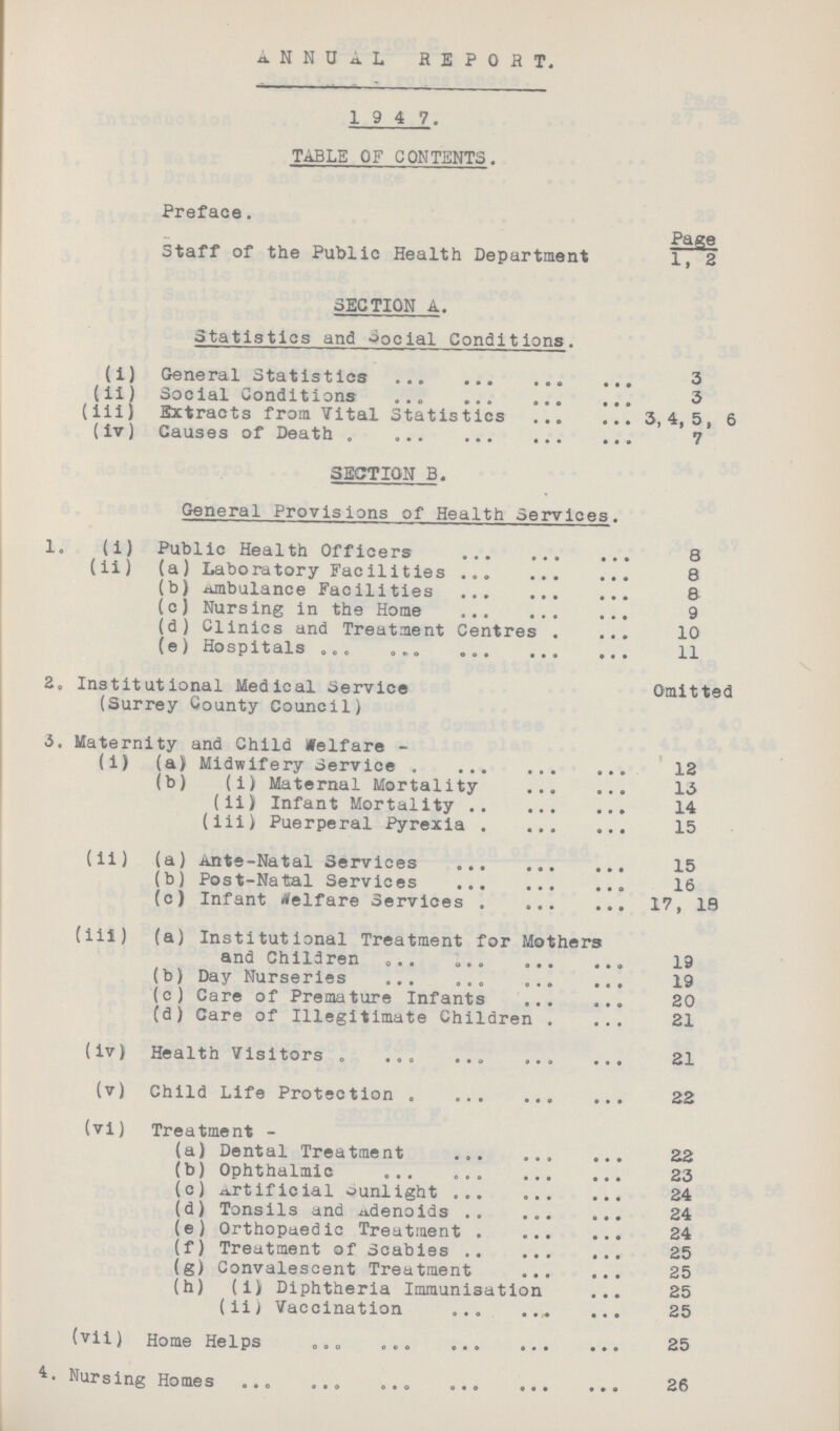 ANNUAL REPORT. 1 9 4 7. TABLE OF CONTENTS. Preface. Page Staff of the Public Health Department 1, 2 SECTION A. Statistics and Social Conditions. (i) General Statistics 3 (ii) Social Conditions 3 (iii} Extracts from Vital Statistics 3,4,5, 6 (iv) Causes of Death 7 SECTION B. General Provisions of Health Services. 1. (i) Public Health Officers 8 (ii) (a) Laboratory Facilities 8 (b) Ambulance Facilities 8 (c) Nursing in the Home 9 (d) Clinics and Treatment Centres 10 (e) Hospitals 11 2. Institutional Medical Service Omitted (Surrey County Council) 5. Maternity and Child Welfare - (i) (a) Midwifery Service 12 (b) (i) Maternal Mortality 13 (ii) Infant Mortality 14 (iii) Puerperal Pyrexia 15 (ii) (a) Ante-Natal Services 15 (b) Post-Natal Services 16 (c) Infant Welfare Services 17, 19 (iii) (a) Institutional Treatment for Mothers and Children 19 (b) Day Nurseries 19 (c) Care of Premature Infants 20 (d) Care of Illegitimate Children 21 (iv) Health Visitors 21 (v) Child Life Protection 22 (vi) Treatment - (a) Dental Treatment 22 (b) Ophthalmic 23 (c) Artificial sunlight 24 (d) Tonsils and Adenoids 24 (e) Orthopaedic Treatment 24 (f) Treatment of Scabies 25 (g) Convalescent Treatment 25 (h) (i) Diphtheria Immunisation 25 (ii) Vaccination 25 (vii) Home Helps 25 Nursing Homes 26