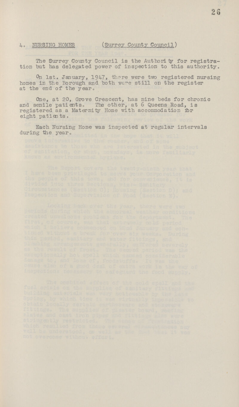 2 3 4. NURSING HOMES (Surrey County Council) The Surrey County Council is the Authority for registra tion but has delegated power of inspection to this authority. On 1st. January, 1947, there were two registered nursing homes in the Borough and both were still on the register at the end of the year. One, at 20, Grove Crescent, has nine beds for chronic and senile patients. The other, at 6 Queens Road, is registered as a Maternity Home with accommodation for eight patients. Each Nursing Home was inspected at regular intervals during the year.