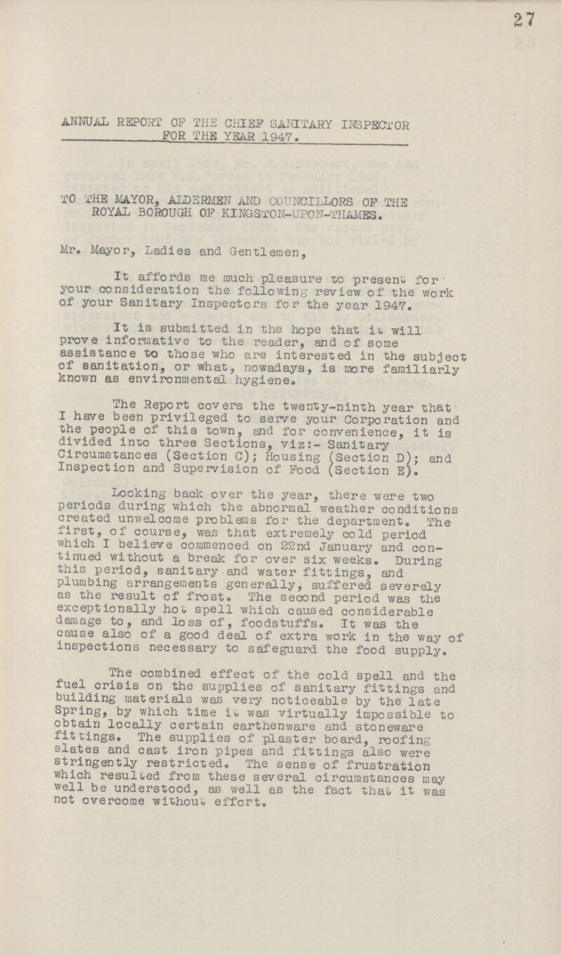 27 ANNUAL REPORT OP THE CHIEF SANITARY INSPECTOR FOR THE YSiiR 1947. TO THE MAYOR, ALDERMEN AND COUNCILLORS OF THE ROYAL BOROUGH OF KINGSTON-UPON-THAMBS. Mr, Mayor, Ladies and Gentlemen, It affords me much pleasure to present for your consideration the following review of the work of your Sanitary Inspectors for the year 1947. It is submitted in the hope that it will prove informative to the reader, and of some assistance to those who are interested in the subject of sanitation, or what, nowadays, is more familiarly known as environmental hygiene. The Report covers the twenty-ninth year that I have been privileged to serve your Corporation and the people of this town, and for convenience, it is divided into three Sections, viz:- Sanitary Circumstances (Section C); Housing (Section D); and Inspection and Supervision of Pood (Section E). Looking back over the year, there were two periods during which the abnormal weather conditions created unwelcome problems for the department. The first, of course, was that extremely cold period which I believe commenced on 22nd January and con tinued without a break for over six weeks. During this period, sanitary and water fittings, and plumbing arrangements generally, suffered severely as the result of frost. The second period was the exceptionally hot spell which caused considerable damage to, and loss of, foodstuffs. It was the cause also of a good deal of extra work in the way of inspections necessary to safeguard the food supply. The combined effect of the cold spell and the fuel crisis on the supplies of sanitary fittings and building materials was very noticeable by the late Spring, by which time it was virtually impossible to obtain locally certain earthenware and stoneware fittings. The supplies of plaster board, roofing slates and cast iron pipes and fittings also were stringently restricted. The sense of frustration which resulted from these several circumstances may well be understood, as well as the fact that it was not overcome without effort.