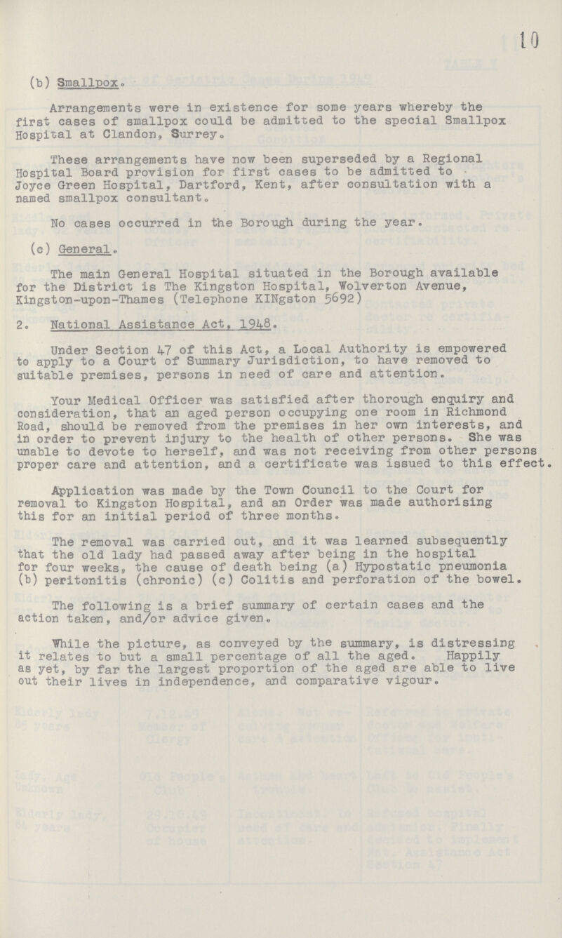 10 (b) Smallpox. Arrangements were in existence for some years whereby the first cases of smallpox could be admitted to the special Smallpox Hospital at Clandon, Surrey., These arrangements have now been superseded by a Regional Hospital Board provision for first cases to be admitted to Joyce Green Hospital, Dartford, Kent, after consultation with a named smallpox consultant. No cases occurred in the Borough during the year. (c) General. The main General Hospital situated in the Borough available for the District is The Kingston Hospital, Wolverton Avenue, Kingston-upon-Thames (Telephone KINgston 5692) 2. National Assistance Act, 1948. Under Section 47 of this Act, a Local Authority is empowered to apply to a Court of Summary Jurisdiction, to have removed to suitable premises, persons in need of care and attention. Your Medical Officer was satisfied after thorough enquiry and consideration, that an aged person occupying one room in Richmond Road, should be removed from the premises in her own interests, and in order to prevent injury to the health of other persons. She was unable to devote to herself, and was not receiving from other persons proper care and attention, and a certificate was issued to this effect. Application was made by the Town Council to the Court for removal to Kingston Hospital, and an Order was made authorising this for an initial period of three months. The removal was carried out, and it was learned subsequently that the old lady had passed away after being in the hospital for four weeks, the cause of death being (a) Hypostatic pneumonia (b) peritonitis (chronic) (c) Colitis and perforation of the bowel. The following is a brief summary of certain cases and the action taken, and/or advice given. While the picture, as conveyed by the summary, is distressing it relates to but a small percentage of all the aged. Happily as yet, by far the largest proportion of the aged are able to live out their lives in independence, and comparative vigour.