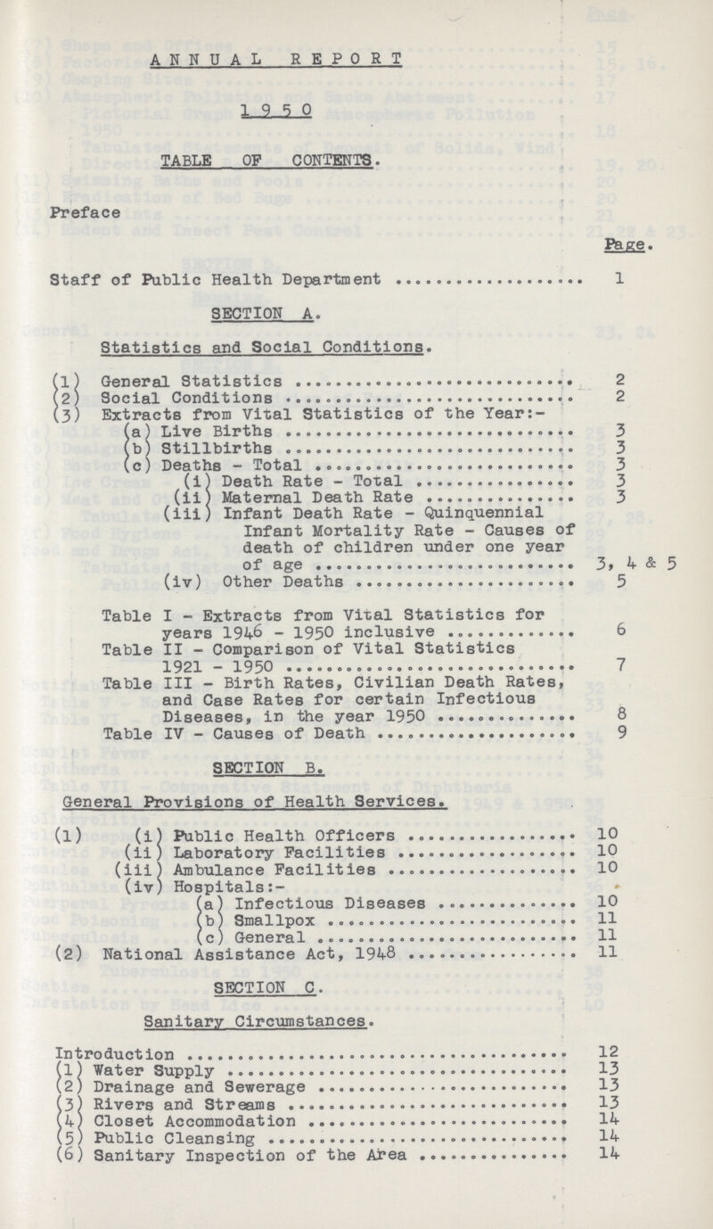 ANNUAL REPORT 19 5 0 TABLE OF CONTENTS. Preface Page. Staff of Public Health Department 1 SECTION A. Statistics and Social Conditions. (1) General Statistics 2 (2) Social Conditions 2 (3) Extracts from Vital Statistics of the Year:- (a) Live Births 3 (b) Stillbirths 3 (c) Deaths - Total 3 (i) Death Rate - Total 3 (ii) Maternal Death Rate 3 (iii) Infant Death Rate - Quinquennial Infant Mortality Rate - Causes of death of children under one year of age 3,4 & 5 (iv) Other Deaths 5 Table I - Extracts from Vital Statistics for years 1946 - 1950 inclusive 6 Table II - Comparison of Vital Statistics 1921 - 1950 7 Table III - Birth Rates, Civilian Death Rates, and Case Rates for certain Infectious Diseases, in the year 1950 8 Table IV - Causes of Death 9 SECTION B. General Provisions of Health Services. (1) (i) Public Health Officers 10 (ii) Laboratory Facilities 10 (iii) Ambulance Facilities 10 (iv) Hospitals (a) Infectious Diseases 10 (b) Smallpox 11 (c) General 11 (2) National Assistance Act, 1948 11 SECTION C. Sanitary Circumstances. Introduction 12 (1) Water Supply 13 (2) Drainage and Sewerage 13 (3) Rivers and Streams 13 (4) Closet Accommodation 14 (5) Public Cleansing 14 (6) Sanitary Inspection of the Area 14