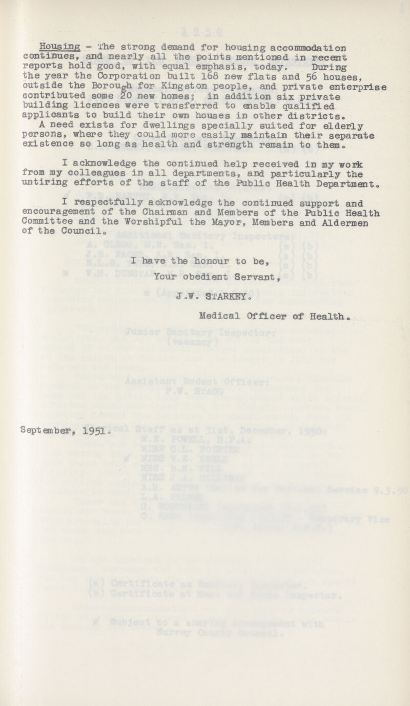 Housing - The strong demand for housing accommodation continues, and nearly all the points mentioned in recent reports hold good, with equal emphasis, today. During the year the Corporation built 168 new flats and 56 houses, outside the Borough for Kingston people, and private enterprise contributed some 20 new homes; in addition six private building licences were transferred to enable qualified applicants to build their own houses in other districts. A need exists for dwellings specially suited for elderly persons, where they could more easily maintain their separate existence so long as health and strength remain to them. I acknowledge the continued help received in my work from my colleagues in all departments, and particularly the untiring efforts of the staff of the Public Health Department. I respectfully acknowledge the continued support and encouragement of the Chairman and Members of the Public Health Committee and the Worshipful the Mayor, Members and Aldermen of the Council. I have the honour to be, Your obedient Servant, J. V. SIARKEY. Medical Officer of Health. September, 1951.