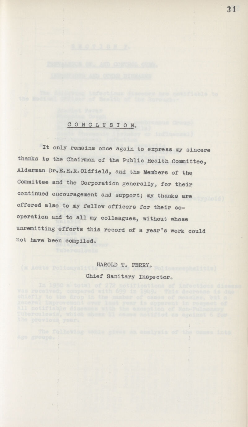 31 CONCLUSION. It only remains once again to express ray sincere thanks to the Chairman of the Public Health Committee, Alderman Dr.E.H.R.O1ldfield, and the Members of the Committee and the Corporation generally, for their continued encouragement and support; my thanks are offered also to my fellow officers for their co operation and to all my colleagues, without whose unremitting efforts this record of a year's work could not have been compiled. HAROLD To PERRY. Chief Sanitary Inspector.