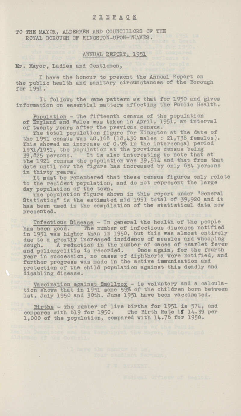 PREFACE TO THE MAYOR, ALDERMEN AND COUNCILLORS OP THE ROYAL BOROUGH OP KINGSTON-UPON-THAMES. ANNUAL REPORT. 1951 Mr. Mayor, Ladies and Gentlemen, I have the honour to present the Annual Report on the public health and sanitary circumstances of the Borough for 1951. It follows the same pattern as that for 1950 and gives information on essential matters affecting the Public Health,, Population - The fifteenth census of the population of England and Wales was taken in April, 1951, an interval of twenty years after the previous census. The total population figure for Kingston at the date of the 1951 census was 40,168 (18,430 males: 21,738 females). This showed an increase of 0.9% in the intercensal period 193l/951. the population at the previous census being 39,825 persons. It is also interesting to note that at the 1921 census the population was 39,514 and that from that date until now the figure has increased by only 654 persons in thirty years. It must be remembered that these census figures only relate to the resident population, and do not represent the large day population of the town. The population figure shown in this report under General Statistics16 the estimated mid 1951 total of 39,920 and it has been used in the compilation of the statistical data now presented. Infectious Disease - In general the health of the people has been good. The number of infectious diseases notified in 1951 was higher than in 1950, but this was almost entirely due to a greatly increased incidence of measles and whooping cough. A reduction in the number of cases of scarlet fever and poliomyelitis is recorded. Once again, for the fourth year in succession, no cases of diphtheria were notified, and further progress was made in the active immunisation and protection of the child population against this deadly and disabling disease. Vaccination against Smallpox - is voluntary and a calcula tion shows that in 1951 some 59% of the children born between 1st. July 1950 and 30th. June 1951 have been vaccinated. Births - The number of live births for 1951 is 574, and compares with 619 for 1950. The Birth Rate if 14.39 per 1,000 of the population, compared with 14.76 for 1950.