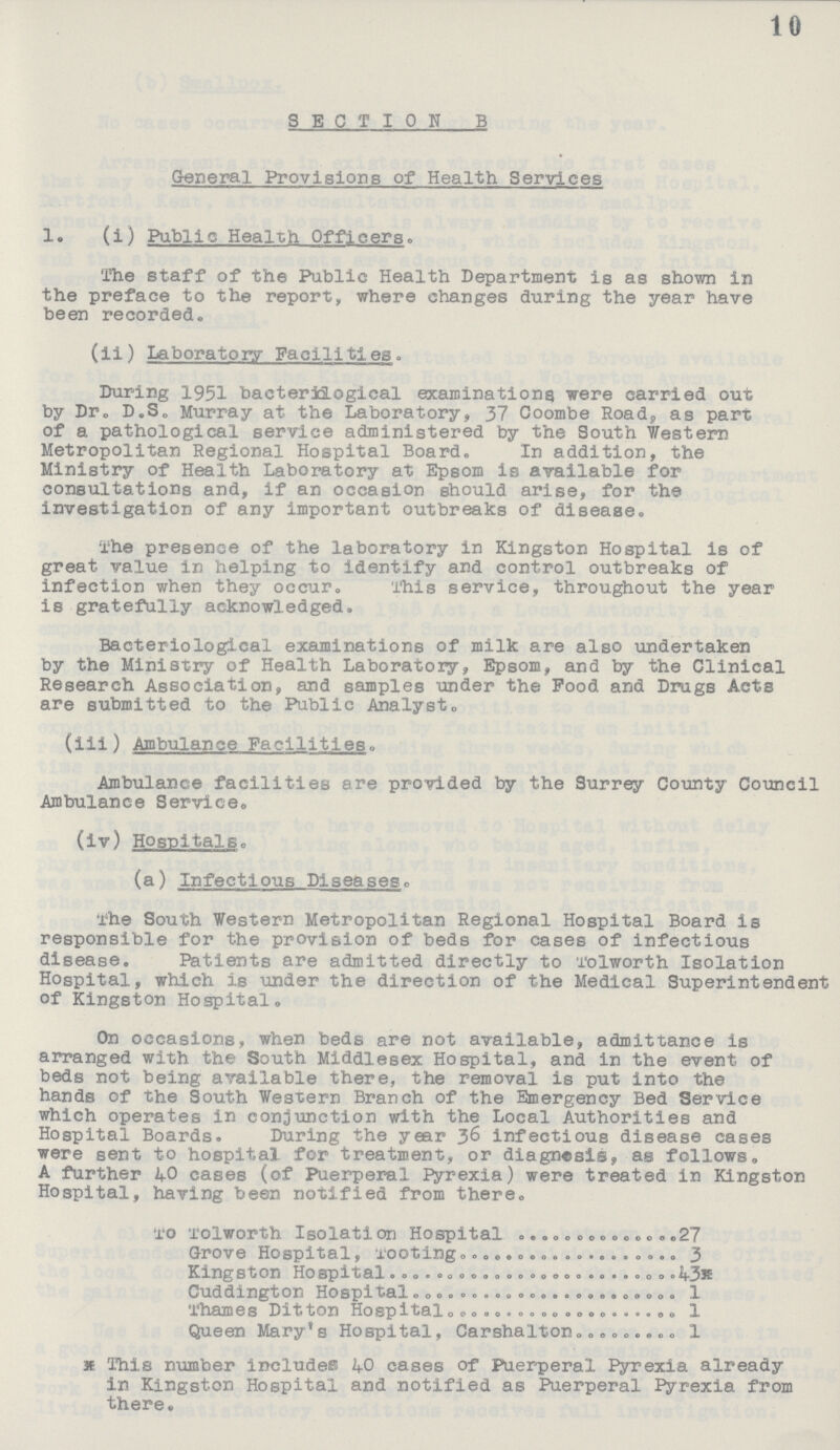 10 SECTION B General Provisions of Health Services 1. (i) Public Health Officers. The staff of the Public Health Department is as shown in the preface to the report, where changes during the year have been recorded. (ii) Laboratory Facilities. During 1951 bacteriological examinations were carried out by Dr. D.S. Murray at the Laboratory, 37 Coombe Road, as part of a pathological service administered by the South Western Metropolitan Regional Hospital Board. In addition, the Ministry of Health Laboratory at Epsom is available for consultations and, if an occasion should arise, for the investigation of any important outbreaks of disease. The presence of the laboratory in Kingston Hospital is of great value in helping to identify and control outbreaks of infection when they occur. This service, throughout the year is gratefully acknowledged. Bacteriological examinations of milk are also undertaken by the Ministry of Health Laboratory, Epsom, and by the Clinical Research Association, and samples under the Food and Drugs Acts are submitted to the Public Analyst. (iii) Ambulance Facilities. Ambulance facilities are provided by the Surrey County Council Ambulance Service. (iv) Hospitals. (a) Infectious Diseases. The South Western Metropolitan Regional Hospital Board is responsible for the provision of beds for cases of infectious disease. Patients are admitted directly to Tolworth Isolation Hospital, which is under the direction of the Medical Superintendent of Kingston Hospital. On occasions, when beds are not available, admittance is arranged with the South Middlesex Hospital, and in the event of beds not being available there, the removal is put into the hands of the South Western Branch of the Emergency Bed Service which operates in conjunction with the Local Authorities and Hospital Boards. During the year 36 infectious disease cases were sent to hospital for treatment, or diagnosis, as follows, A further 40 cases (of Puerperal Pyrexia) were treated in Kingston Hospital, having been notified from there. To Tolworth Isolation Hospital 27 Grove Hospital, Tooting 3 Kingston Hospital 43* Cuddington Hospital 1 Thames Ditton Hospital 1 Queen Mary's Hospital, Carshalton 1 *This number includes 40 cases of Puerperal Pyrexia already in Kingston Hospital and notified as Puerperal Pyrexia from there.