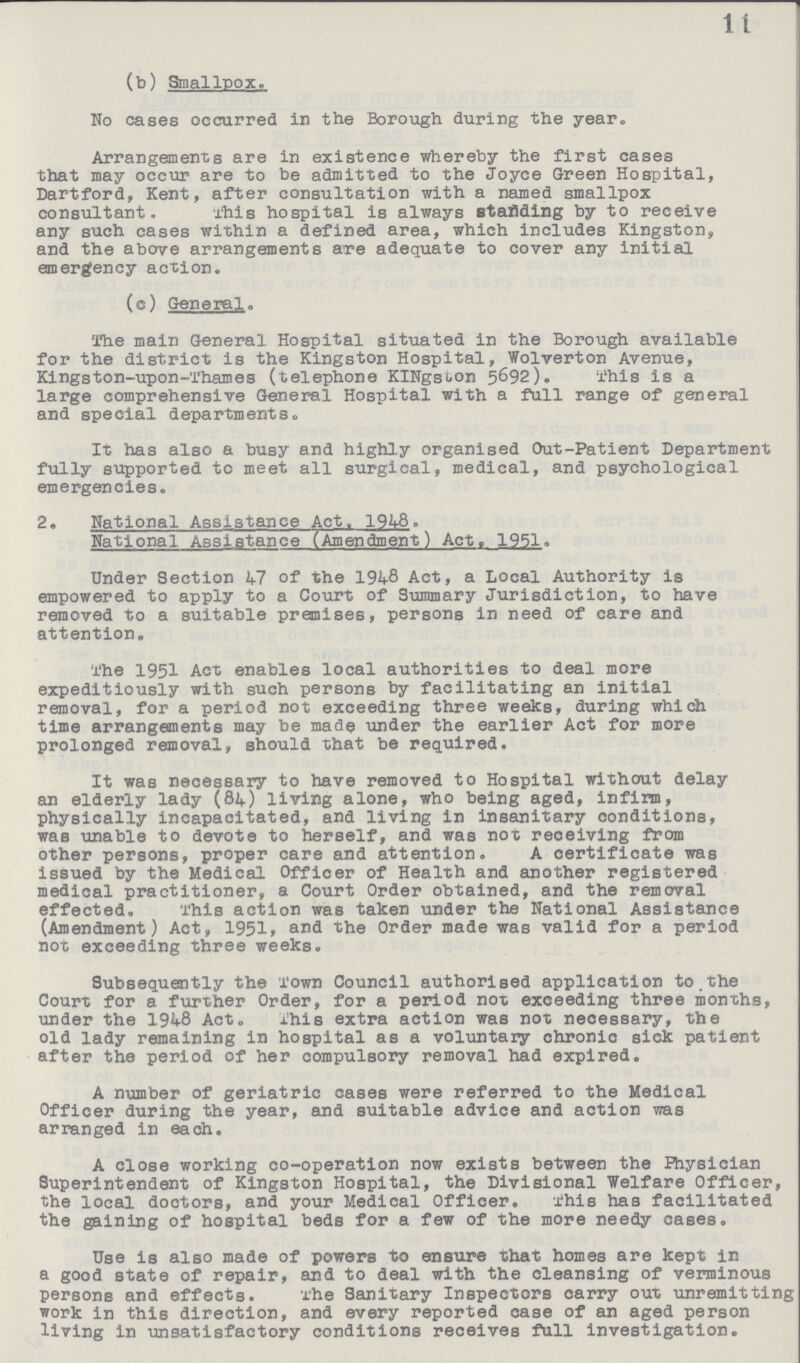 11 (b) Smallpox. No cases occurred in the Borough during the year. Arrangements are in existence whereby the first cases that may occur are to be admitted to the Joyce Green Hospital, Dartford, Kent, after consultation with a named smallpox consultant. This hospital is always standing by to receive any such cases within a defined area, which includes Kingston, and the above arrangements are adequate to cover any initial emergency action. (c) General. The main General Hospital situated in the Borough available for the district is the Kingston Hospital, Wolverton Avenue, Kingston-upon-Thames (telephone KINgston 5692). This is a large comprehensive General Hospital with a full range of general and special departments. It has also a busy and highly organised Out-Patient Department fully supported to meet all surgical, medical, and psychological emergencies. 2• National Assistance Act, 1948. National Assistance (Amendment) Act. 1951. Under Section 47 of the 1948 Act, a Local Authority is empowered to apply to a Court of Summary Jurisdiction, to have removed to a suitable premises, persons in need of care and attention. The 1951 Act enables local authorities to deal more expeditiously with such persons by facilitating an initial removal, for a period not exceeding three weeks, during which time arrangements may be made under the earlier Act for more prolonged removal, should that be required. It was necessary to have removed to Hospital without delay an elderly lady (84) living alone, who being aged, infirm, physically incapacitated, and living in insanitary conditions, was unable to devote to herself, and was not receiving from other persons, proper care and attention. A certificate was issued by the Medical Officer of Health and another registered medical practitioner, a Court Order obtained, and the removal effected. This action was taken under the National Assistance (Amendment) Act, 1951, and the Order made was valid for a period not exceeding three weeks. Subsequently the Town Council authorised application to the Court for a further Order, for a period not exceeding three months, under the 1948 Act. This extra action was not necessary, the old lady remaining in hospital as a voluntary chronic sick patient after the period of her compulsory removal had expired. A number of geriatric cases were referred to the Medical Officer during the year, and suitable advice and action was arranged in each. A close working co-operation now exists between the Physician Superintendent of Kingston Hospital, the Divisional Welfare Officer, the local doctors, and your Medical Officer. This has facilitated the gaining of hospital beds for a few of the more needy cases. Use is also made of powers to ensure that homes are kept in a good state of repair, and to deal with the cleansing of verminous persons and effects. The Sanitary Inspectors carry out unremitting work in this direction, and every reported case of an aged person living in unsatisfactory conditions receives full investigation.