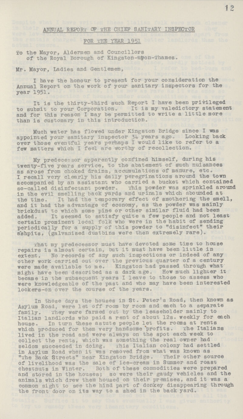 12 ANNUAL REPORT OF THE CHIEF SANITARY INSPECTOR FOR THE YEAR 1951 To the Mayor, Aldermen and Councillors of the Royal Borough of Kingston-upon-Thames. Mr. Mayor, Ladies and Gentlemen, I have the honour to present for your consideration the Annual Report on the work of your sanitary inspectors for the year 1951. It is the thirty-third such Report I have been privileged to submit to your Corporation. It is my valedictory statement and for this reason I may be permitted to write a little more than is customary in this introduction. Much water has flowed under Kingston Bridge since I was appointed your sanitary inspector 34 years ago. Looking back over those eventful years perhaps I would like to refer to a few matters which I feel are worthy of recollection. My predecessor apparently confined himself, during his twenty-five years service, to the abatement of such nuisances as arose from choked drains, accumulations of manure, etc. I recall very clearly his daily peregrinations around the town accompanied by an assistant who carried a bucket which contained so-called disinfectant powder. This powder was sprinkled around in the evil smelling back yards and urinals which abounded at the time. It had the temporary effect of smothering the smell, and it had the advantage of economy, as the powder was mainly brickdust to which some pine or other similar fluid had been added. It seemed to satisfy quite a few people and not least certain prominent local folk who were in the habit of sending periodically for a supply of this powder to disinfect their ashpits. (galvanised dustbins were then extremely rare). That my predecessor must have devoted some time to house repairs is almost certain, but it must have been little in extent. No records of any such inspections or indeed of any other work carried out over the previous quarter of a century were made available to me. Kingston had passed through what might have been described as a dark age. How much lighter it became in the subsequent years I leave to those to assess who were knowledgeable of the past and who may have been interested lookers-on over the course of the years. In those days the houses in St. Peter's Road, then known as Asylum Road, were let off room by room and each to a separate family. They were farmed out by the leaseholder mainly to Italian landlords who paid a rent of about 12s. weekly for each house, In turn these astute people let the rooms at rents which produced for them very handsome profits. The Italians lived in the road and were always on the spot each week to collect the rents, which was something the real owner had seldom succeeded in doing. xhis Italian colony had settled in Asylum Road when it was removed from what was known as The Back Streets near Kingston Bridge. Their other source of livelihood was the sale of ice-cream in Summer and roast chestnuts in Winter. Both of these commodities were prepared and stored in the houses; so were their gaudy vehicles and the animals which drew them housed on their premises, and it was a common sight to see the hind part of donkey disappearing through the front door on its way to a shed in the back yard.