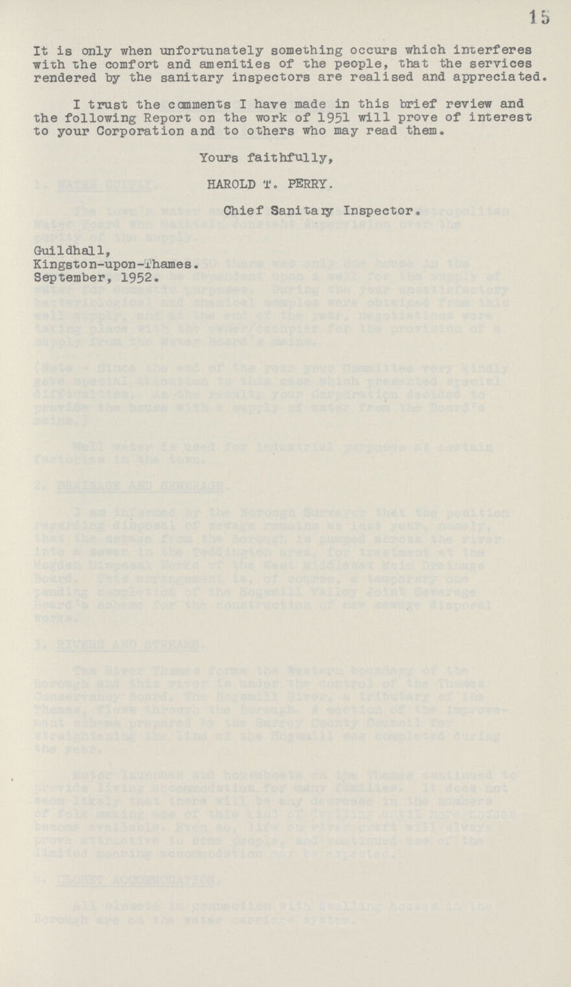 l5 It is only when unfortunately something occurs which interferes with the comfort and amenities of the people, that the services rendered by the sanitary inspectors are realised and appreciated. I trust the comments I have made in this brief review and the following Report on the work of 1951 will prove of interest to your Corporation and to others who may read them. Yours faithfully, HAROLD T. PERRY. Chief Sanitary Inspector. Guildhall, Kingston-upon-Thames. September, 1952.