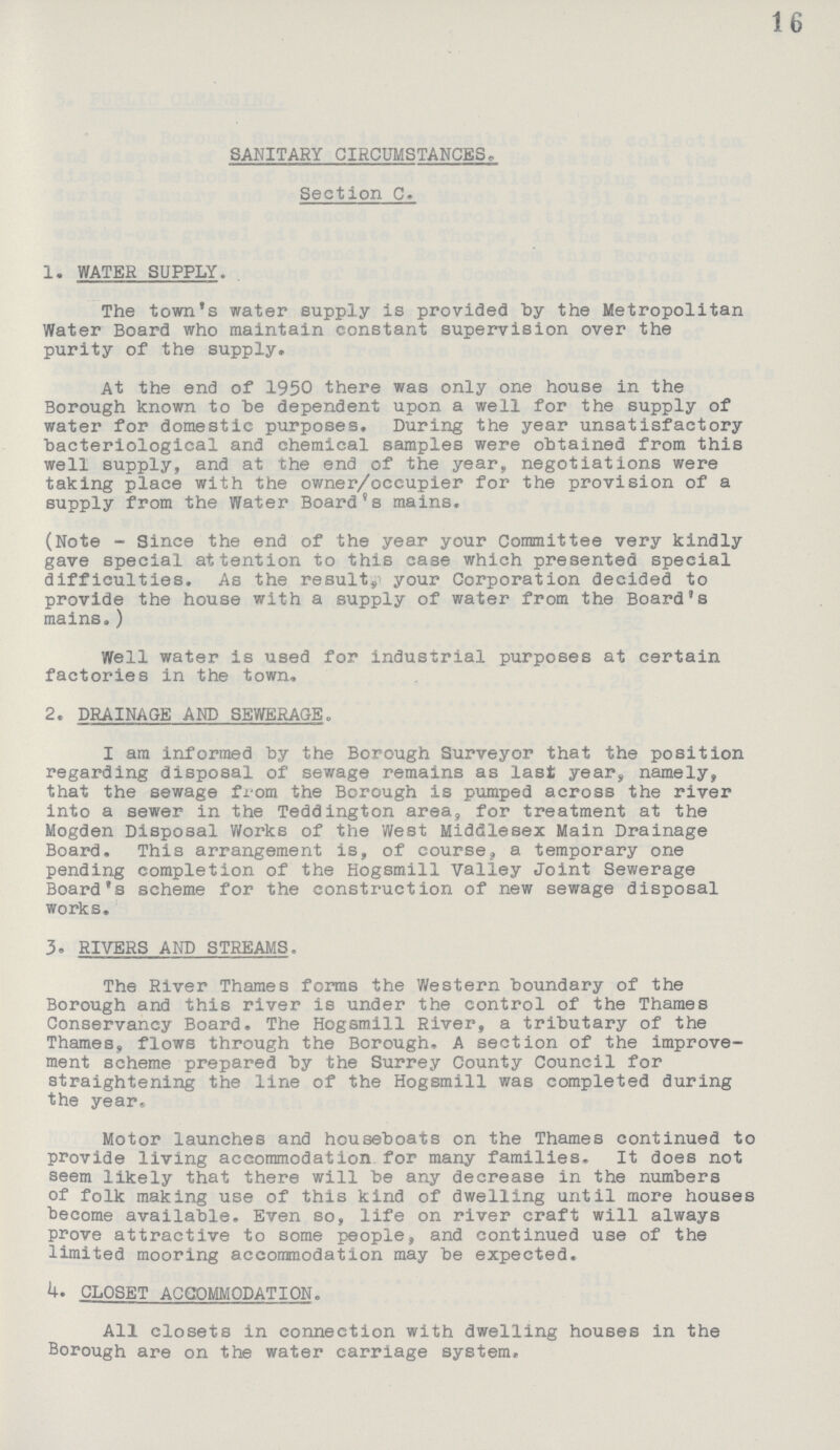 16 SANITARY CIRCUMSTANCES. Section C. 1. WATER SUPPLY. The town's water supply is provided by the Metropolitan Water Board who maintain constant supervision over the purity of the supply. At the end of 1950 there was only one house in the Borough known to be dependent upon a well for the supply of water for domestic purposes. During the year unsatisfactory bacteriological and chemical samples were obtained from this well supply, and at the end of the year, negotiations were taking place with the owner/occupier for the provision of a supply from the Water Board's mains. (Note - Since the end of the year your Committee very kindly gave special attention to this case which presented special difficulties. As the result, your Corporation decided to provide the house with a supply of water from the Board's mains.) Well water is used for industrial purposes at certain factories in the town. 2. DRAINAGE AND SEWERAGE. I am informed by the Borough Surveyor that the position regarding disposal of sewage remains as last year, namely, that the sewage from the Borough is pumped across the river into a sewer in the Teddington area, for treatment at the Mogden Disposal Works of the West Middlesex Main Drainage Board. This arrangement is, of course, a temporary one pending completion of the Hogsmill Valley Joint Sewerage Board's scheme for the construction of new sewage disposal works. 3. RIVERS AND STREAMS. The River Thames forms the Western boundary of the Borough and this river is under the control of the Thames Conservancy Board. The Hogsmill River, a tributary of the Thames, flows through the Borough. A section of the improve ment scheme prepared by the Surrey County Council for straightening the line of the Hogsmill was completed during the year. Motor launches and houseboats on the Thames continued to provide living accommodation for many families. It does not seem likely that there will be any decrease in the numbers of folk making use of this kind of dwelling until more houses become available. Even so, life on river craft will always prove attractive to some people, and continued use of the limited mooring accommodation may be expected. 4. CLOSET ACCOMMODATION. All closets in connection with dwelling houses in the Borough are on the water carriage system.