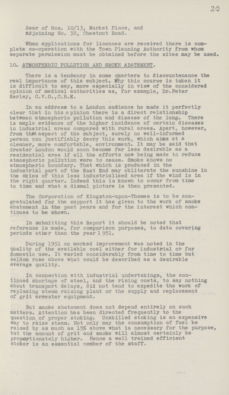 20 Rear of Nos. 10/13, Market Place, and Adjoining No. 38, Chestnut Road, When applications for licences are received there is com plete co-operation with the Town Planning Authority from whom separate permission must be obtained before the sites may be used. 10. ATMOSPHERIC POLLUTION AND SMOKE ABATEMENT. There is a tendency in some quarters to discountenance the real importance of this subject. Why this course is taken it is difficult to say, more especially in view of the considered opinion of medical authorities as, for example, Dr.Peter Kerley, C.V.O.,C.B.E. In an address to a London audience he made it perfectly clear that in his opinion there is a direct relationship between atmospheric pollution and disease of the lung. There is ample evidence of the higher incidence of certain diseases in industrial areas compared with rural areas. Apart however, from that aspect of the subject, surely no well-informed person can justifiably decry this work, which aims at a cleaner, more comfortable, environment, It may be said that Greater London would soon become far less desirable as a residential area if all the efforts now being made to reduce atmospheric pollution were to cease. Smoke knows no atmospheric boundary. That which is produced in the industrial part of the East End may obliterate the sunshine in the skies of this less industrialised area if the wind is in the right quarter. Indeed this is known to occur from time to time and what a dismal picture is then presented. The Corporation of Kingston-upon-Thames is to be con gratulated for the support it has given to the work of smoke abatement in the past years and for the interest which con tinues to be shown. In submitting this Report it should be noted that reference is made, for comparison purposes, to data covering periods other than the year 1 951. During 1951 no marked improvement was noted in the quality of the available coal either for industrial or for domestic use. It varied considerably from time to time but seldom rose above what could be described as a desirable average quality. In connection with industrial undertakings, the con tinued shortage of steel, and the rising costs, to say nothing about transport delays, did not tend to expedite the work of replacing steam raising plant or the supply and replacement of grit arrester equipment. But smoke abatement does not depend entirely on such matters. Attention has been directed frequently to the question of proper stoking. Unskilled stoking is an expensive way to raise steam. Not only may the consumption of fuel be raised by as much as 15% above what is necessary for the purpose, but the amount of grit and smoke will almost certainly be proportionately higher. Hence a well trained efficient stoker is an essential member of the staff.